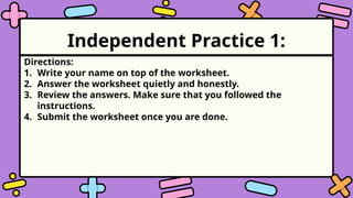 Independent Practice 1:
Directions:
1. Write your name on top of the worksheet.
2. Answer the worksheet quietly and honestly.
3. Review the answers. Make sure that you followed the
instructions.
4. Submit the worksheet once you are done.
 
