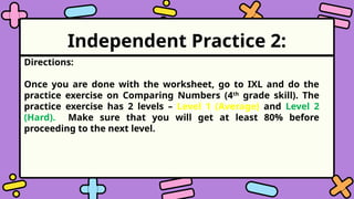 Independent Practice 2:
Directions:
Once you are done with the worksheet, go to IXL and do the
practice exercise on Comparing Numbers (4th
grade skill). The
practice exercise has 2 levels – Level 1 (Average) and Level 2
(Hard). Make sure that you will get at least 80% before
proceeding to the next level.
 