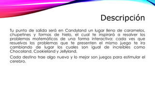 Descripción
Tu punto de salida será en Candyland un lugar lleno de caramelos,
chupetines y formas de hielo, el cual te inspirará a resolver los
problemas matemáticos de una forma interactiva; cada ves que
resuelvas los problemas que te presenten el mismo juego te ira
cambiando de lugar los cuales son igual de increíbles como
Chocoland, Cookieland y Jellyland.
Cada destino trae algo nuevo y lo mejor son juegos para estimular el
cerebro.
 