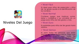Niveles Del Juego
 Nivel Fácil
Es ideal para niños de preescolar y niños
de 1er grado ayuda a la identificación de
los números.
 Nivel Normal
Contiene juegos que implican sumar,
restar y multiplicar y se convierte en un
juego para niños de 2do grado o más.
 Nivel Duro
Es preferible para niños de 3er grado hasta
adultos.
 Nivel Genius
Es para todas las personas que están
seguros de saber matemáticas mejor que
los demás. Cuenta con todas las
operaciones matemáticas: Sustracción,
resta, multiplicación y división.
 