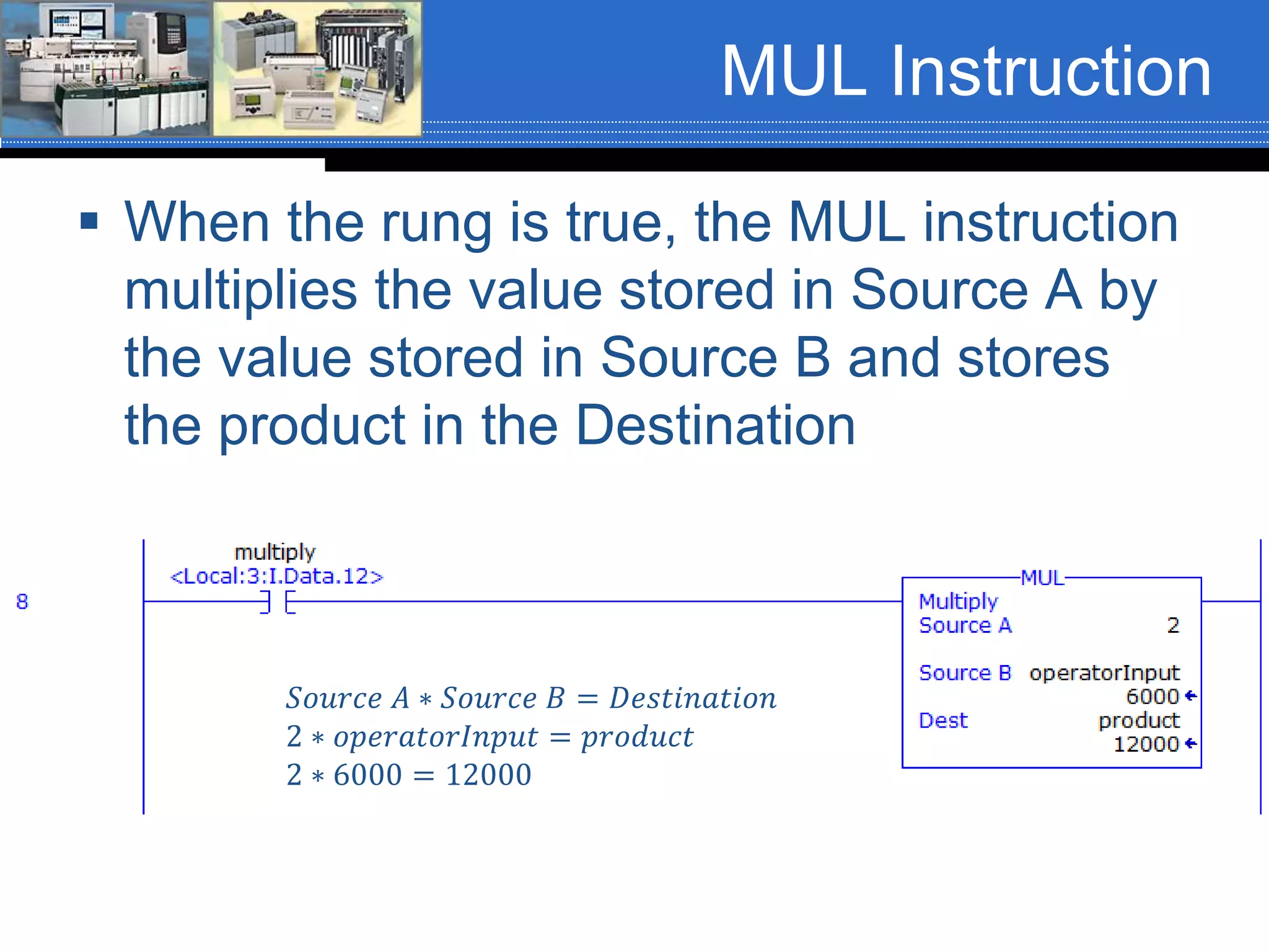 MUL Instruction
 When the rung is true, the MUL instruction
multiplies the value stored in Source A by
the value stored in Source B and stores
the product in the Destination
𝑆𝑜𝑢𝑟𝑐𝑒 𝐴 ∗ 𝑆𝑜𝑢𝑟𝑐𝑒 𝐵 = 𝐷𝑒𝑠𝑡𝑖𝑛𝑎𝑡𝑖𝑜𝑛
2 ∗ 𝑜𝑝𝑒𝑟𝑎𝑡𝑜𝑟𝐼𝑛𝑝𝑢𝑡 = 𝑝𝑟𝑜𝑑𝑢𝑐𝑡
2 ∗ 6000 = 12000
 