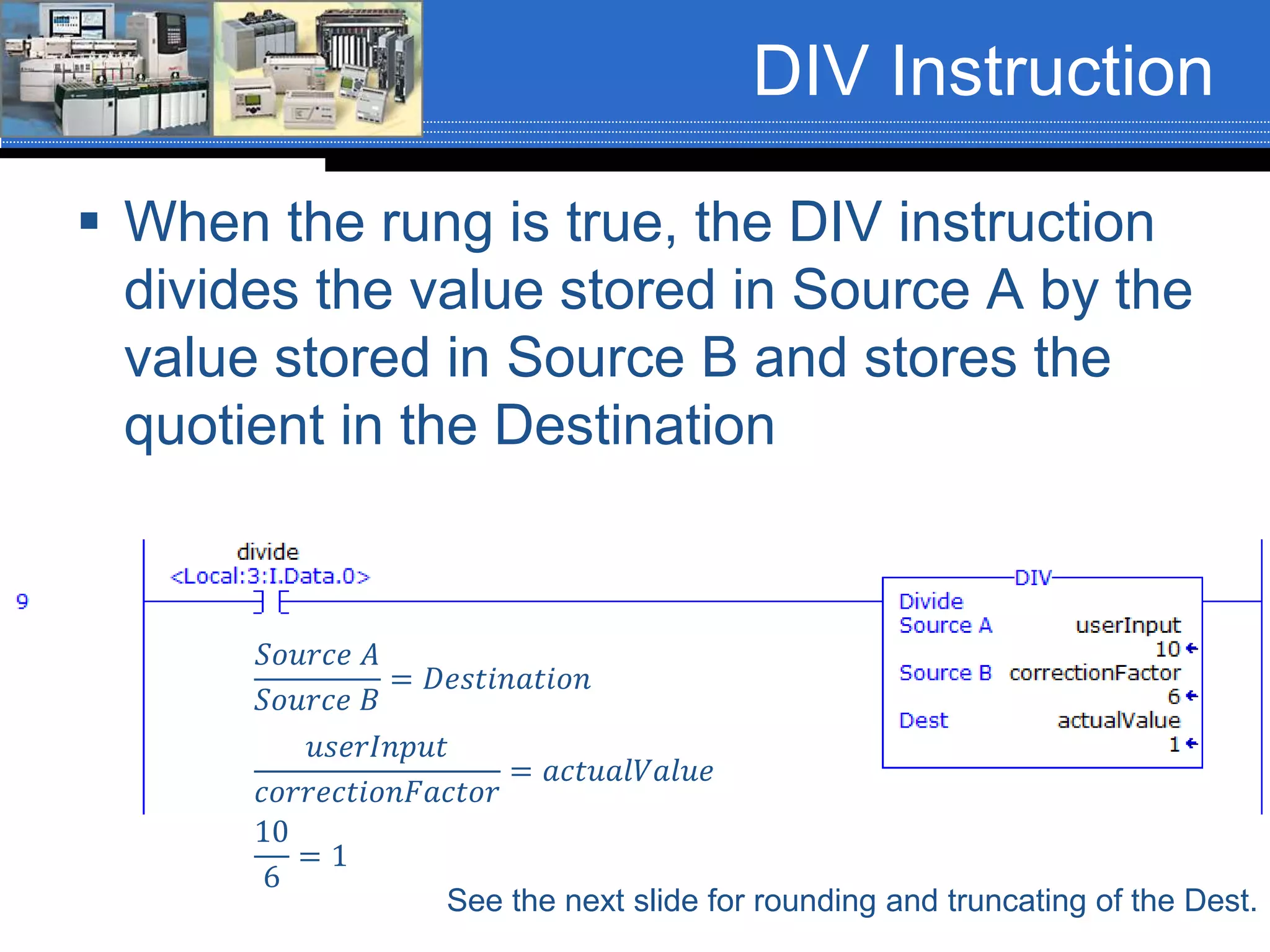DIV Instruction
 When the rung is true, the DIV instruction
divides the value stored in Source A by the
value stored in Source B and stores the
quotient in the Destination
𝑆𝑜𝑢𝑟𝑐𝑒 𝐴
𝑆𝑜𝑢𝑟𝑐𝑒 𝐵
= 𝐷𝑒𝑠𝑡𝑖𝑛𝑎𝑡𝑖𝑜𝑛
See the next slide for rounding and truncating of the Dest.
𝑢𝑠𝑒𝑟𝐼𝑛𝑝𝑢𝑡
𝑐𝑜𝑟𝑟𝑒𝑐𝑡𝑖𝑜𝑛𝐹𝑎𝑐𝑡𝑜𝑟
= 𝑎𝑐𝑡𝑢𝑎𝑙𝑉𝑎𝑙𝑢𝑒
10
6
= 1
 