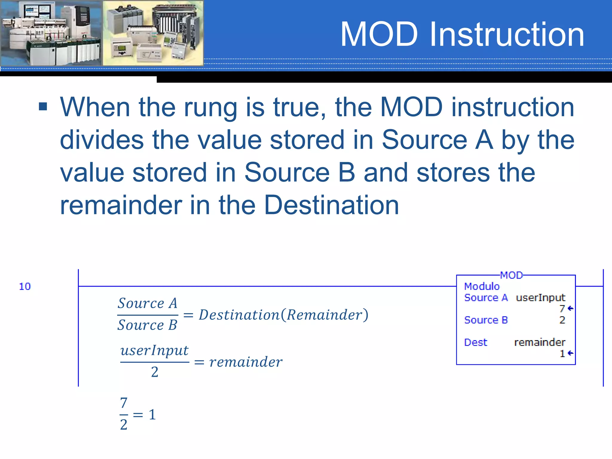 MOD Instruction
 When the rung is true, the MOD instruction
divides the value stored in Source A by the
value stored in Source B and stores the
remainder in the Destination
𝑆𝑜𝑢𝑟𝑐𝑒 𝐴
𝑆𝑜𝑢𝑟𝑐𝑒 𝐵
= 𝐷𝑒𝑠𝑡𝑖𝑛𝑎𝑡𝑖𝑜𝑛 𝑅𝑒𝑚𝑎𝑖𝑛𝑑𝑒𝑟
𝑢𝑠𝑒𝑟𝐼𝑛𝑝𝑢𝑡
2
= 𝑟𝑒𝑚𝑎𝑖𝑛𝑑𝑒𝑟
7
2
= 1
 