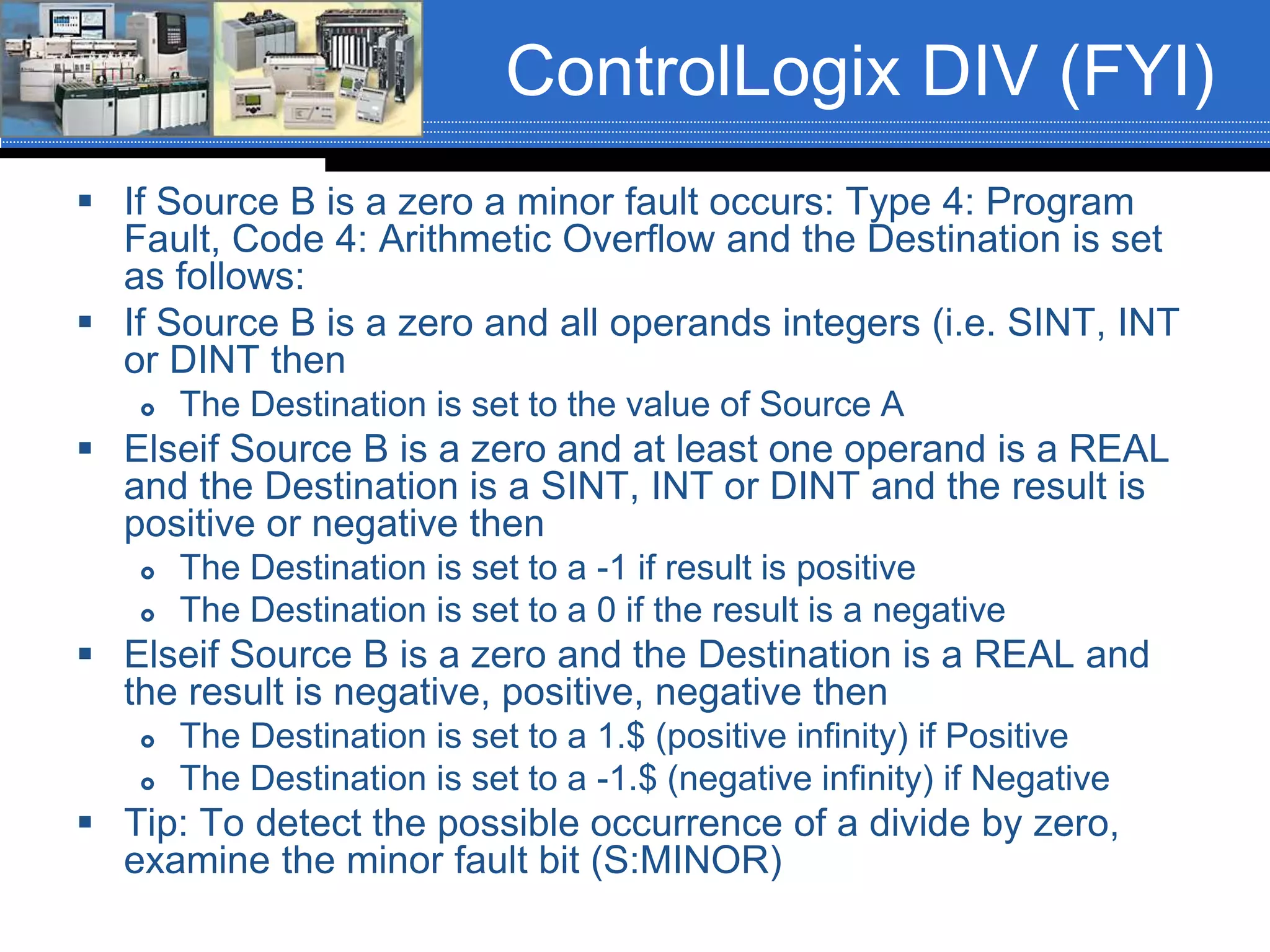 ControlLogix DIV (FYI)
 If Source B is a zero a minor fault occurs: Type 4: Program
Fault, Code 4: Arithmetic Overflow and the Destination is set
as follows:
 If Source B is a zero and all operands integers (i.e. SINT, INT
or DINT then
 The Destination is set to the value of Source A
 Elseif Source B is a zero and at least one operand is a REAL
and the Destination is a SINT, INT or DINT and the result is
positive or negative then
 The Destination is set to a -1 if result is positive
 The Destination is set to a 0 if the result is a negative
 Elseif Source B is a zero and the Destination is a REAL and
the result is negative, positive, negative then
 The Destination is set to a 1.$ (positive infinity) if Positive
 The Destination is set to a -1.$ (negative infinity) if Negative
 Tip: To detect the possible occurrence of a divide by zero,
examine the minor fault bit (S:MINOR)
 