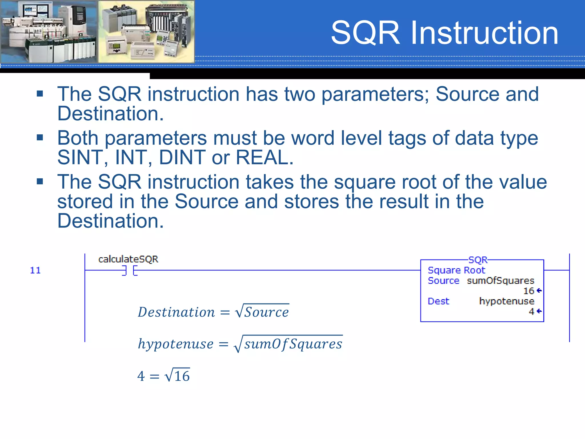 SQR Instruction
 The SQR instruction has two parameters; Source and
Destination.
 Both parameters must be word level tags of data type
SINT, INT, DINT or REAL.
 The SQR instruction takes the square root of the value
stored in the Source and stores the result in the
Destination.
ℎ𝑦𝑝𝑜𝑡𝑒𝑛𝑢𝑠𝑒 = 𝑠𝑢𝑚𝑂𝑓𝑆𝑞𝑢𝑎𝑟𝑒𝑠
𝐷𝑒𝑠𝑡𝑖𝑛𝑎𝑡𝑖𝑜𝑛 = 𝑆𝑜𝑢𝑟𝑐𝑒
4 = 16
 