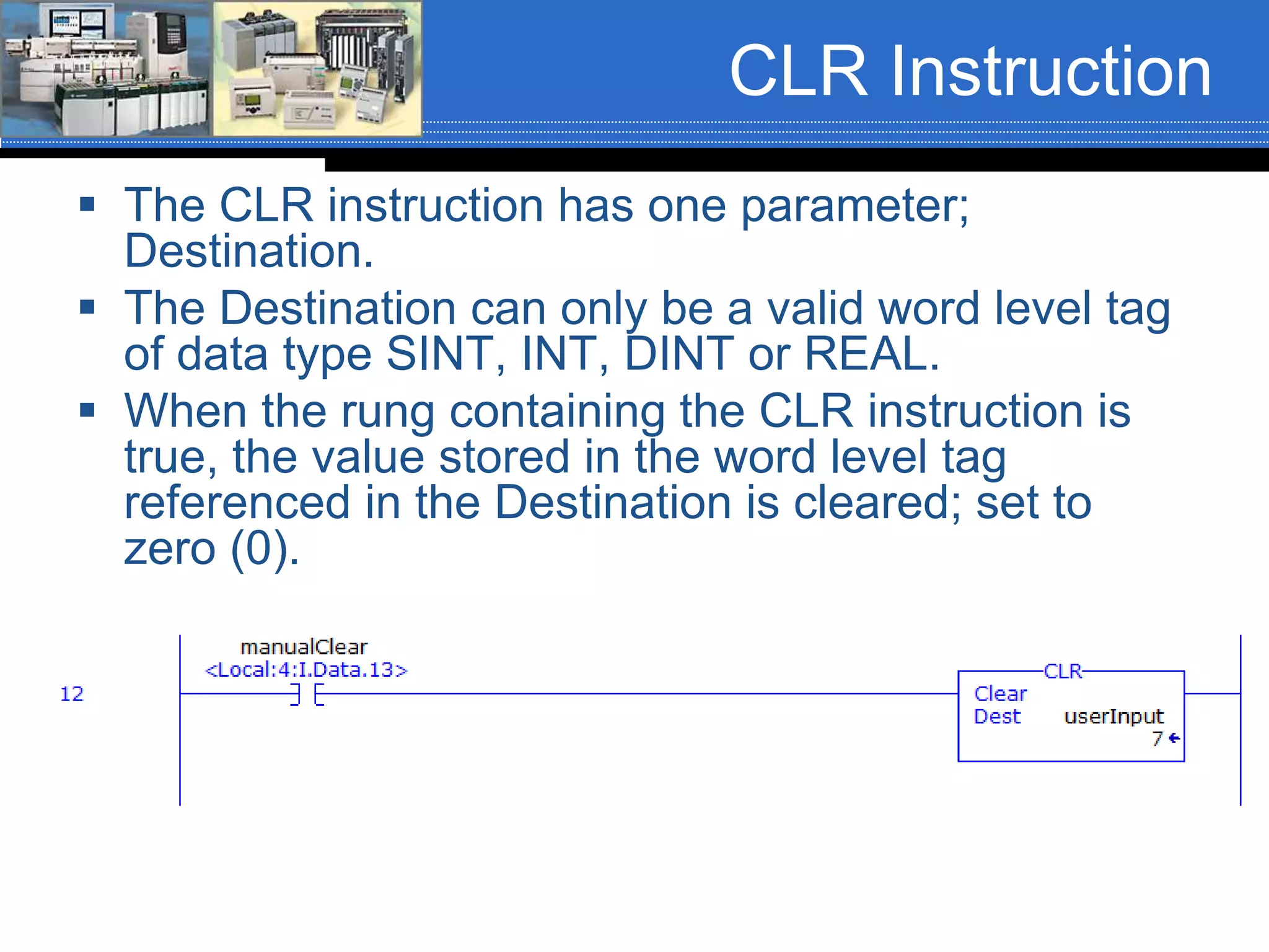 CLR Instruction
 The CLR instruction has one parameter;
Destination.
 The Destination can only be a valid word level tag
of data type SINT, INT, DINT or REAL.
 When the rung containing the CLR instruction is
true, the value stored in the word level tag
referenced in the Destination is cleared; set to
zero (0).
 