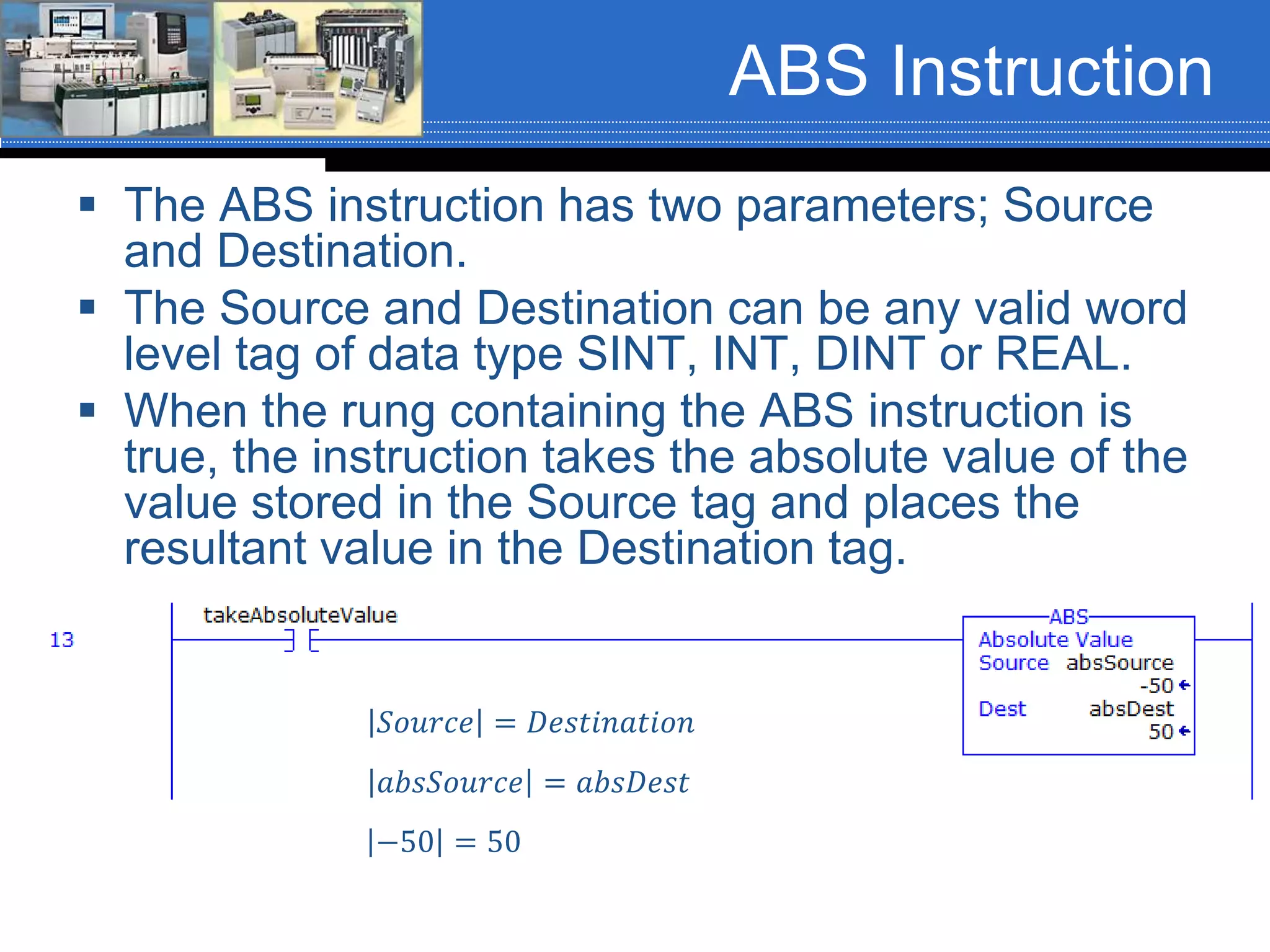 ABS Instruction
 The ABS instruction has two parameters; Source
and Destination.
 The Source and Destination can be any valid word
level tag of data type SINT, INT, DINT or REAL.
 When the rung containing the ABS instruction is
true, the instruction takes the absolute value of the
value stored in the Source tag and places the
resultant value in the Destination tag.
𝑆𝑜𝑢𝑟𝑐𝑒 = 𝐷𝑒𝑠𝑡𝑖𝑛𝑎𝑡𝑖𝑜𝑛
𝑎𝑏𝑠𝑆𝑜𝑢𝑟𝑐𝑒 = 𝑎𝑏𝑠𝐷𝑒𝑠𝑡
−50 = 50
 