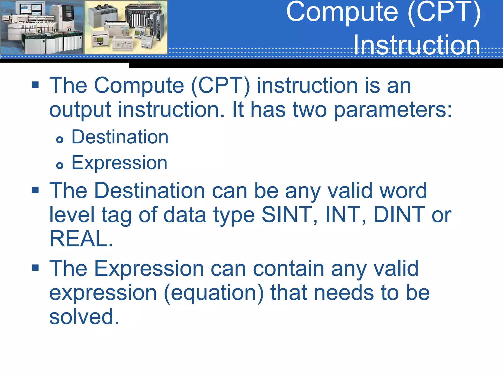 Compute (CPT)
Instruction
 The Compute (CPT) instruction is an
output instruction. It has two parameters:
 Destination
 Expression
 The Destination can be any valid word
level tag of data type SINT, INT, DINT or
REAL.
 The Expression can contain any valid
expression (equation) that needs to be
solved.
 