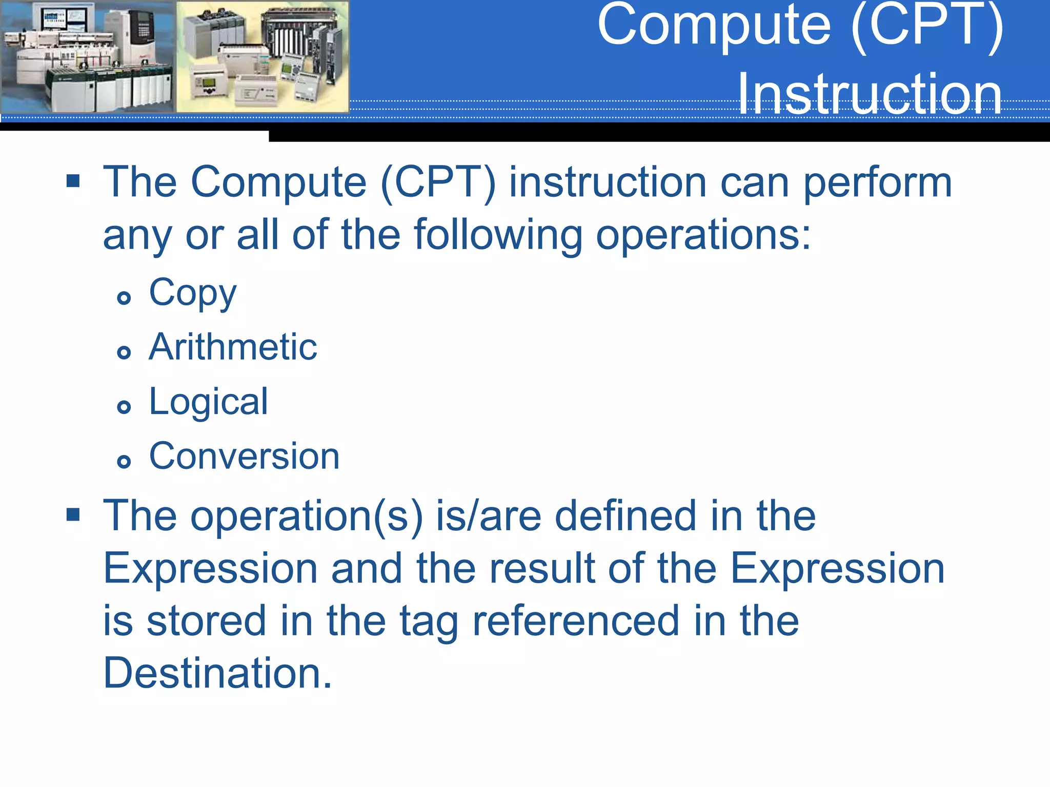 Compute (CPT)
Instruction
 The Compute (CPT) instruction can perform
any or all of the following operations:
 Copy
 Arithmetic
 Logical
 Conversion
 The operation(s) is/are defined in the
Expression and the result of the Expression
is stored in the tag referenced in the
Destination.
 