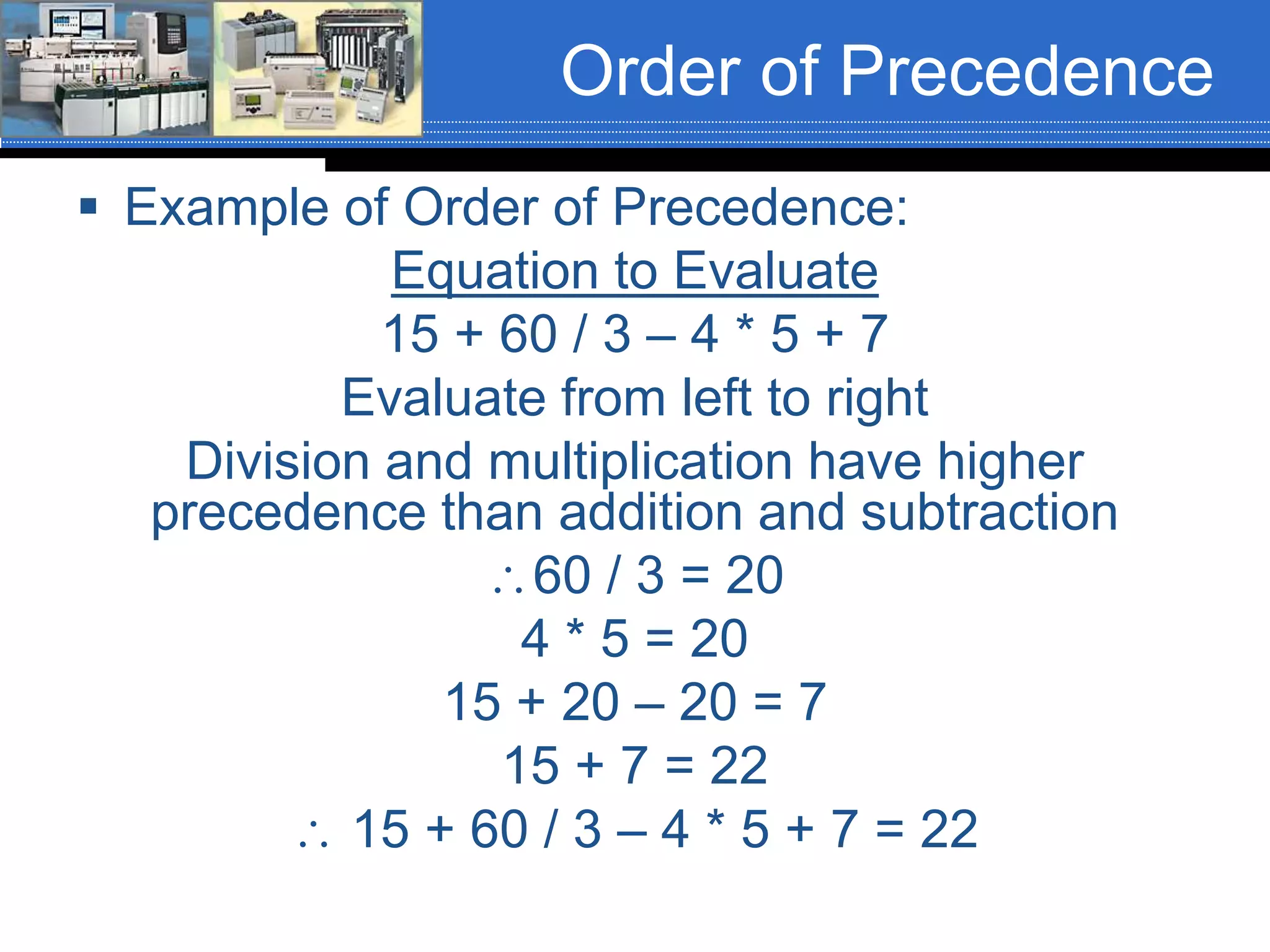 Order of Precedence
 Example of Order of Precedence:
Equation to Evaluate
15 + 60 / 3 – 4 * 5 + 7
Evaluate from left to right
Division and multiplication have higher
precedence than addition and subtraction
60 / 3 = 20
4 * 5 = 20
15 + 20 – 20 = 7
15 + 7 = 22
 15 + 60 / 3 – 4 * 5 + 7 = 22
 