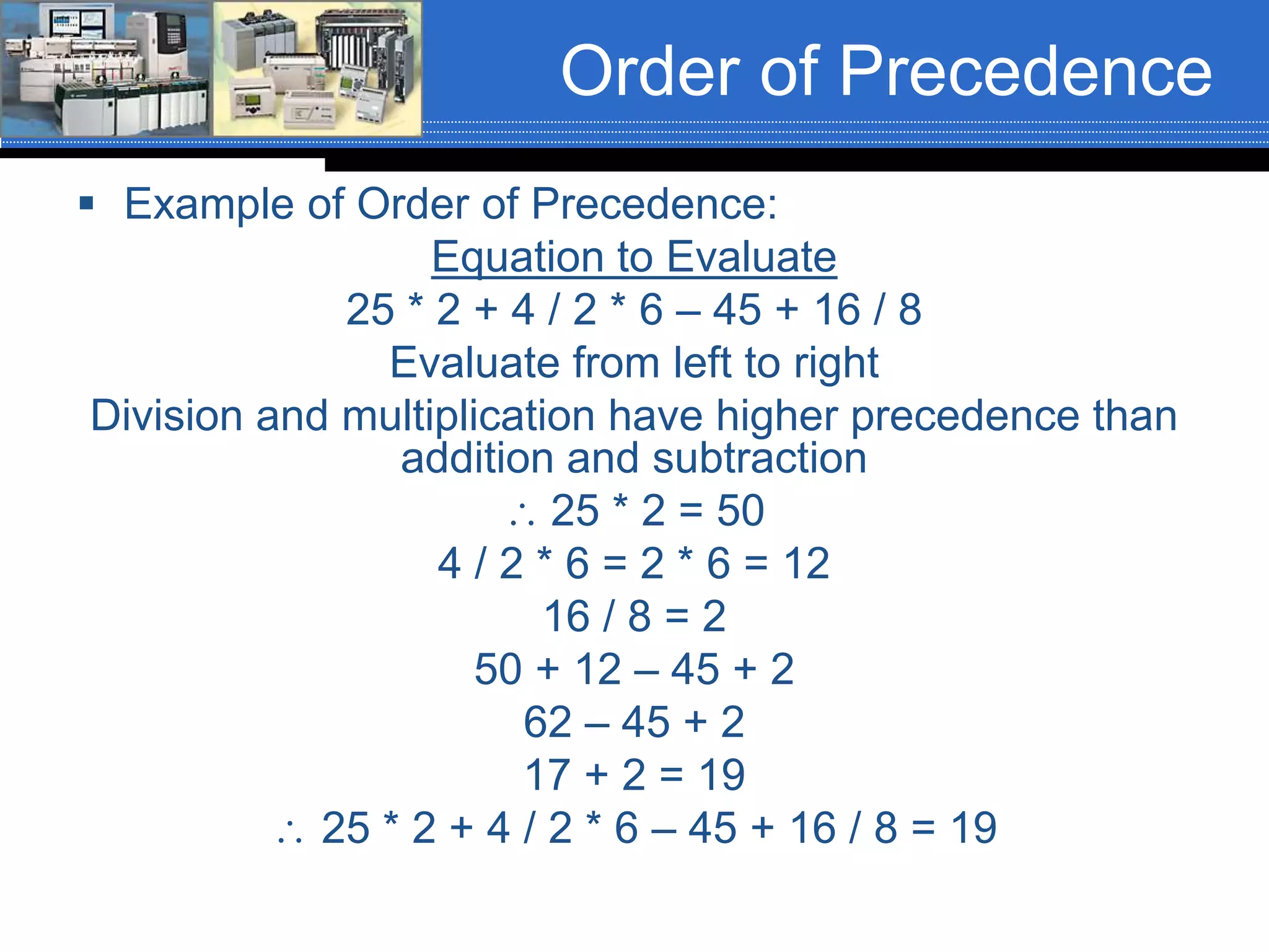 Order of Precedence
 Example of Order of Precedence:
Equation to Evaluate
25 * 2 + 4 / 2 * 6 – 45 + 16 / 8
Evaluate from left to right
Division and multiplication have higher precedence than
addition and subtraction
 25 * 2 = 50
4 / 2 * 6 = 2 * 6 = 12
16 / 8 = 2
50 + 12 – 45 + 2
62 – 45 + 2
17 + 2 = 19
 25 * 2 + 4 / 2 * 6 – 45 + 16 / 8 = 19
 