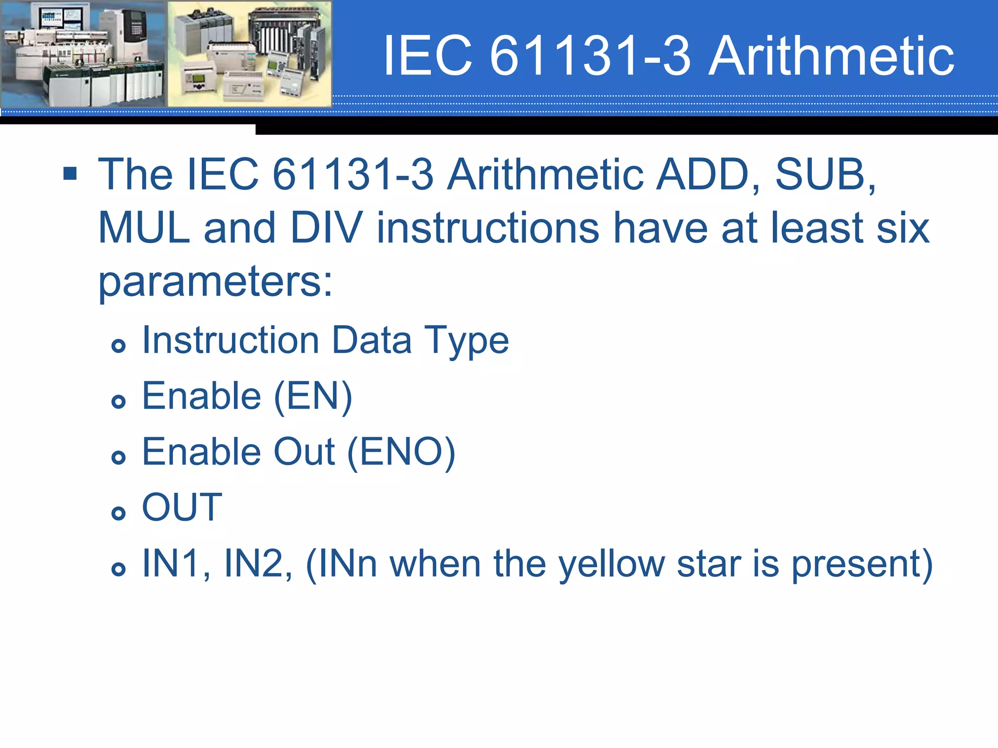 IEC 61131-3 Arithmetic
 The IEC 61131-3 Arithmetic ADD, SUB,
MUL and DIV instructions have at least six
parameters:
 Instruction Data Type
 Enable (EN)
 Enable Out (ENO)
 OUT
 IN1, IN2, (INn when the yellow star is present)
 