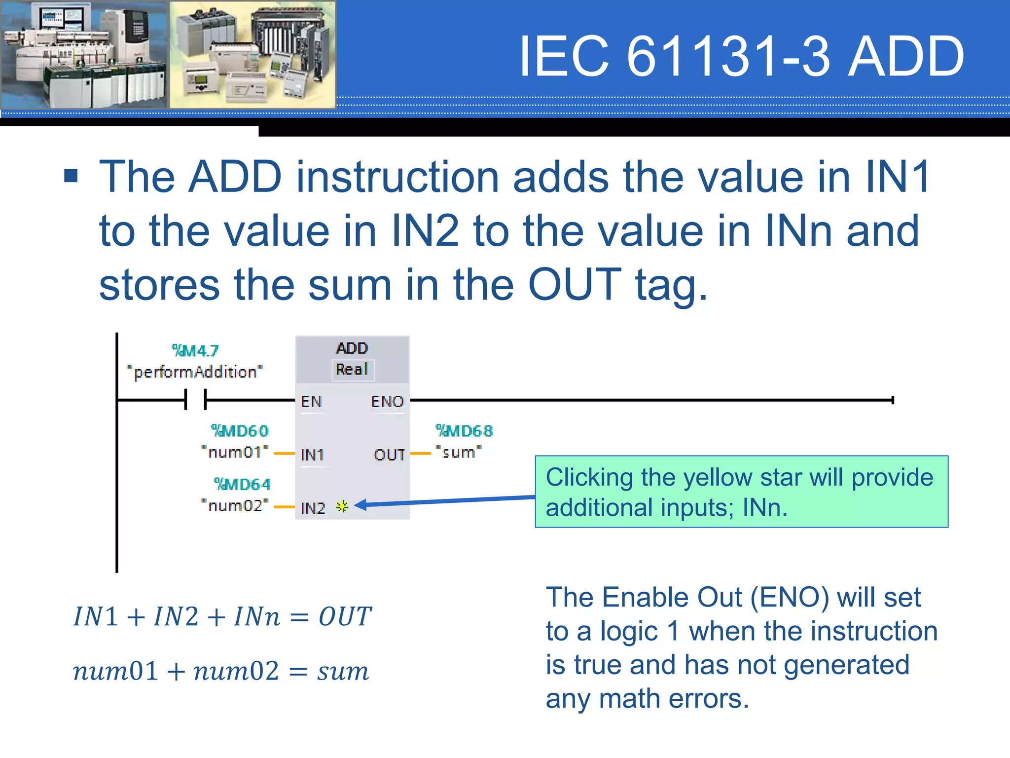 IEC 61131-3 ADD
 The ADD instruction adds the value in IN1
to the value in IN2 to the value in INn and
stores the sum in the OUT tag.
𝐼𝑁1 + 𝐼𝑁2 + 𝐼𝑁𝑛 = 𝑂𝑈𝑇
𝑛𝑢𝑚01 + 𝑛𝑢𝑚02 = 𝑠𝑢𝑚
The Enable Out (ENO) will set
to a logic 1 when the instruction
is true and has not generated
any math errors.
Clicking the yellow star will provide
additional inputs; INn.
 