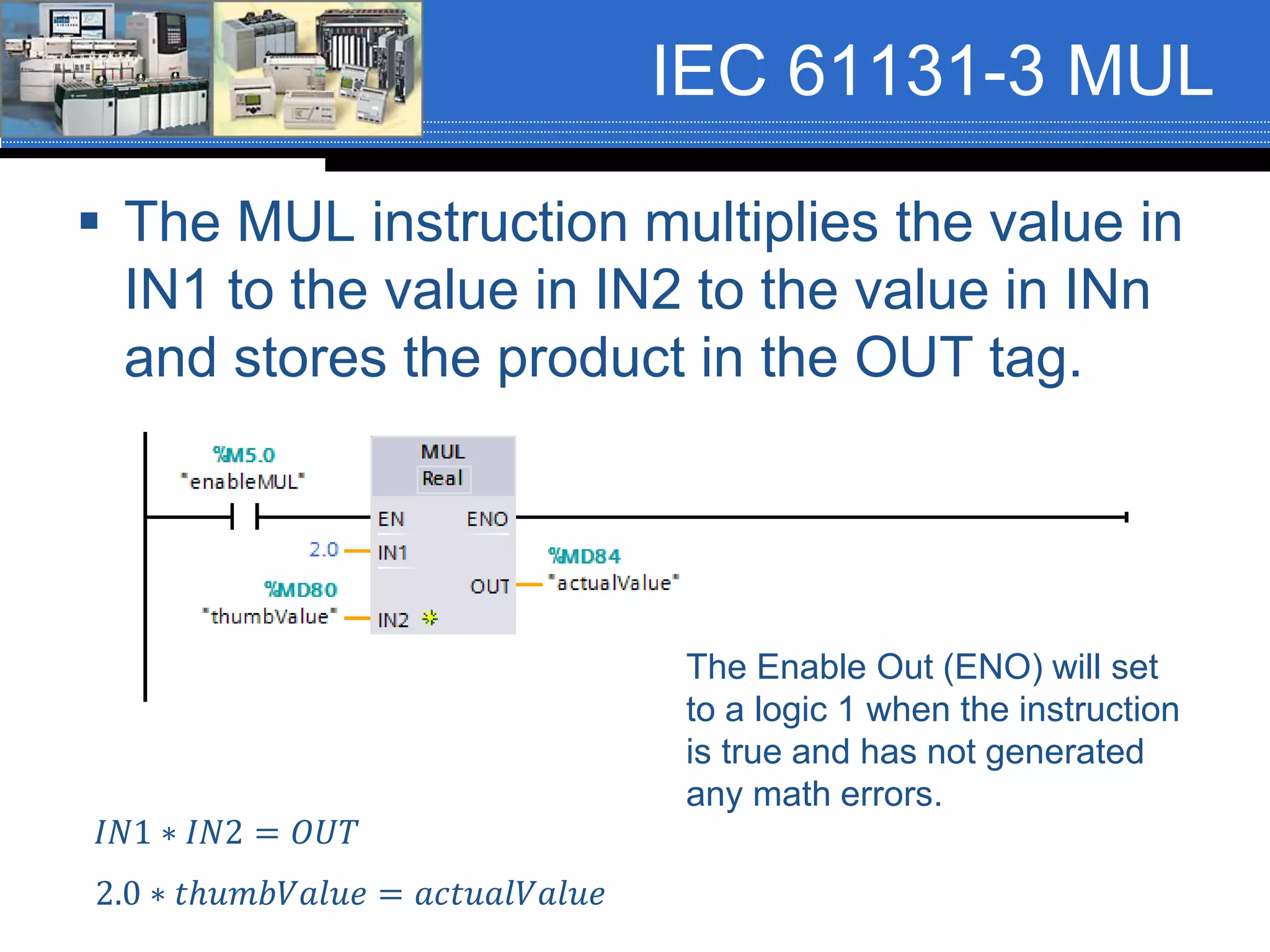 IEC 61131-3 MUL
 The MUL instruction multiplies the value in
IN1 to the value in IN2 to the value in INn
and stores the product in the OUT tag.
𝐼𝑁1 ∗ 𝐼𝑁2 = 𝑂𝑈𝑇
2.0 ∗ 𝑡ℎ𝑢𝑚𝑏𝑉𝑎𝑙𝑢𝑒 = 𝑎𝑐𝑡𝑢𝑎𝑙𝑉𝑎𝑙𝑢𝑒
The Enable Out (ENO) will set
to a logic 1 when the instruction
is true and has not generated
any math errors.
 