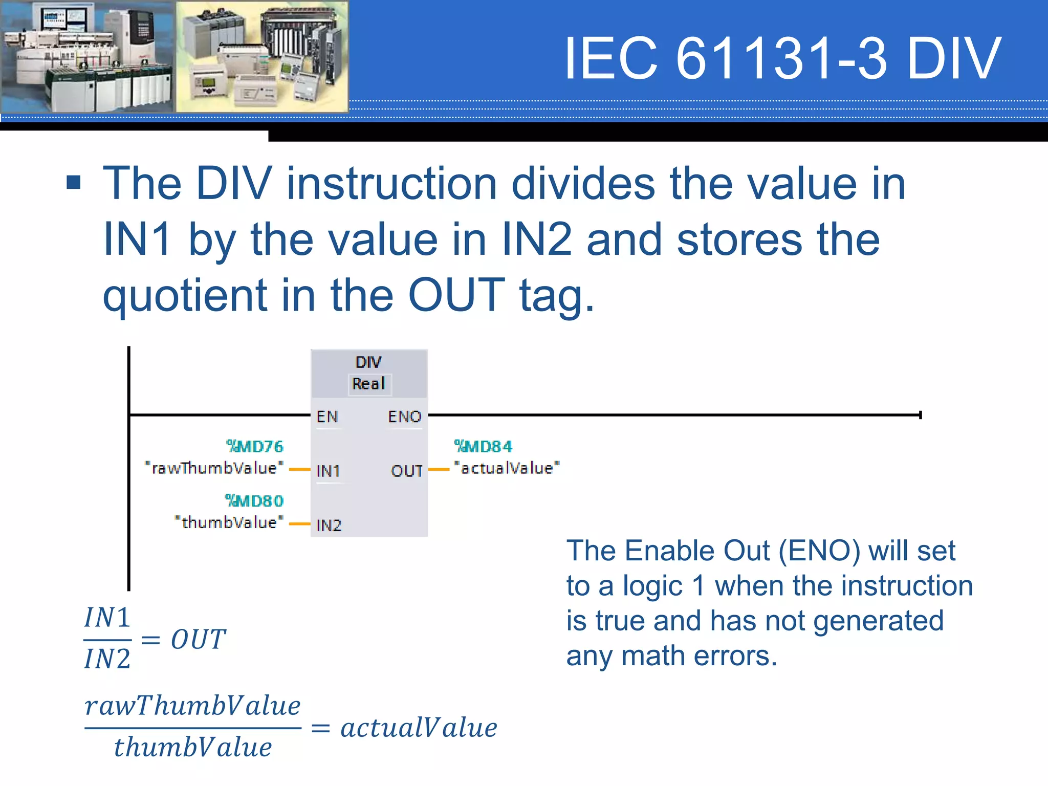 IEC 61131-3 DIV
 The DIV instruction divides the value in
IN1 by the value in IN2 and stores the
quotient in the OUT tag.
𝐼𝑁1
𝐼𝑁2
= 𝑂𝑈𝑇
𝑟𝑎𝑤𝑇ℎ𝑢𝑚𝑏𝑉𝑎𝑙𝑢𝑒
𝑡ℎ𝑢𝑚𝑏𝑉𝑎𝑙𝑢𝑒
= 𝑎𝑐𝑡𝑢𝑎𝑙𝑉𝑎𝑙𝑢𝑒
The Enable Out (ENO) will set
to a logic 1 when the instruction
is true and has not generated
any math errors.
 