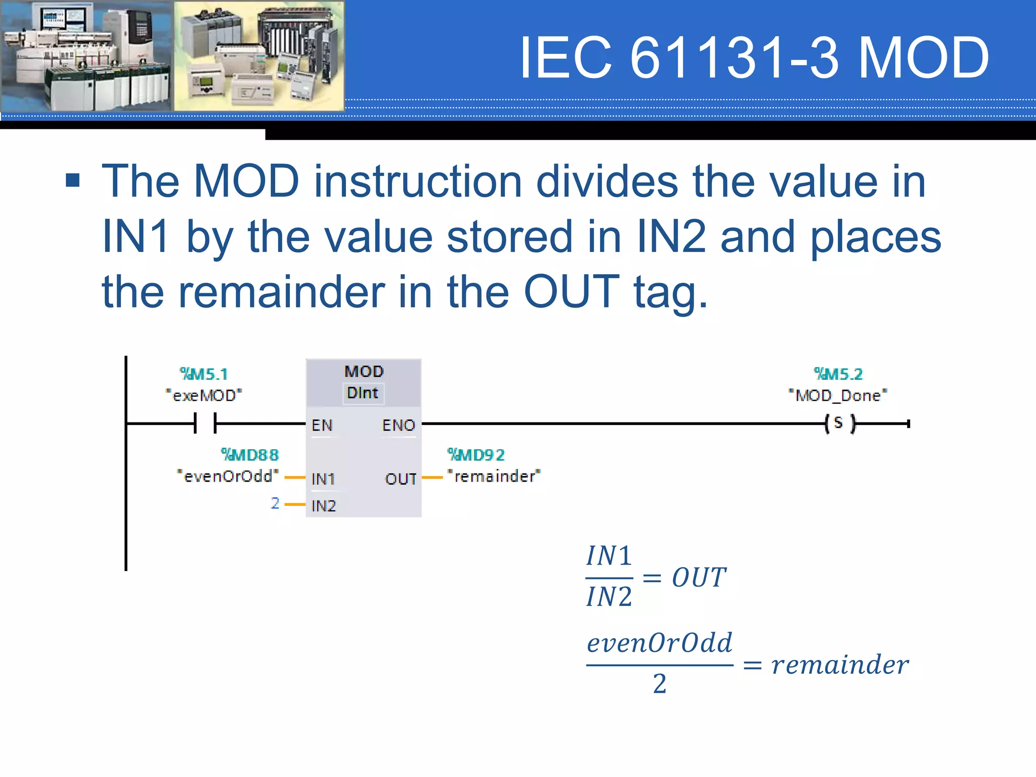 IEC 61131-3 MOD
 The MOD instruction divides the value in
IN1 by the value stored in IN2 and places
the remainder in the OUT tag.
𝐼𝑁1
𝐼𝑁2
= 𝑂𝑈𝑇
𝑒𝑣𝑒𝑛𝑂𝑟𝑂𝑑𝑑
2
= 𝑟𝑒𝑚𝑎𝑖𝑛𝑑𝑒𝑟
 