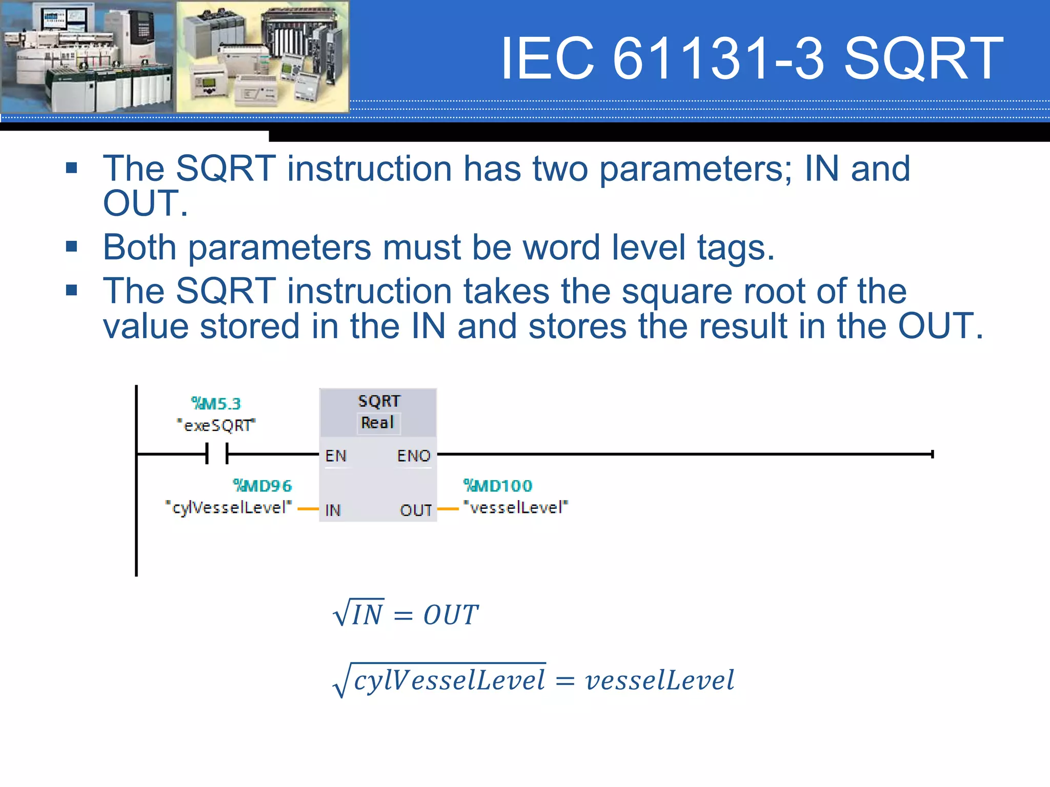 IEC 61131-3 SQRT
 The SQRT instruction has two parameters; IN and
OUT.
 Both parameters must be word level tags.
 The SQRT instruction takes the square root of the
value stored in the IN and stores the result in the OUT.
𝐼𝑁 = 𝑂𝑈𝑇
𝑐𝑦𝑙𝑉𝑒𝑠𝑠𝑒𝑙𝐿𝑒𝑣𝑒𝑙 = 𝑣𝑒𝑠𝑠𝑒𝑙𝐿𝑒𝑣𝑒𝑙
 