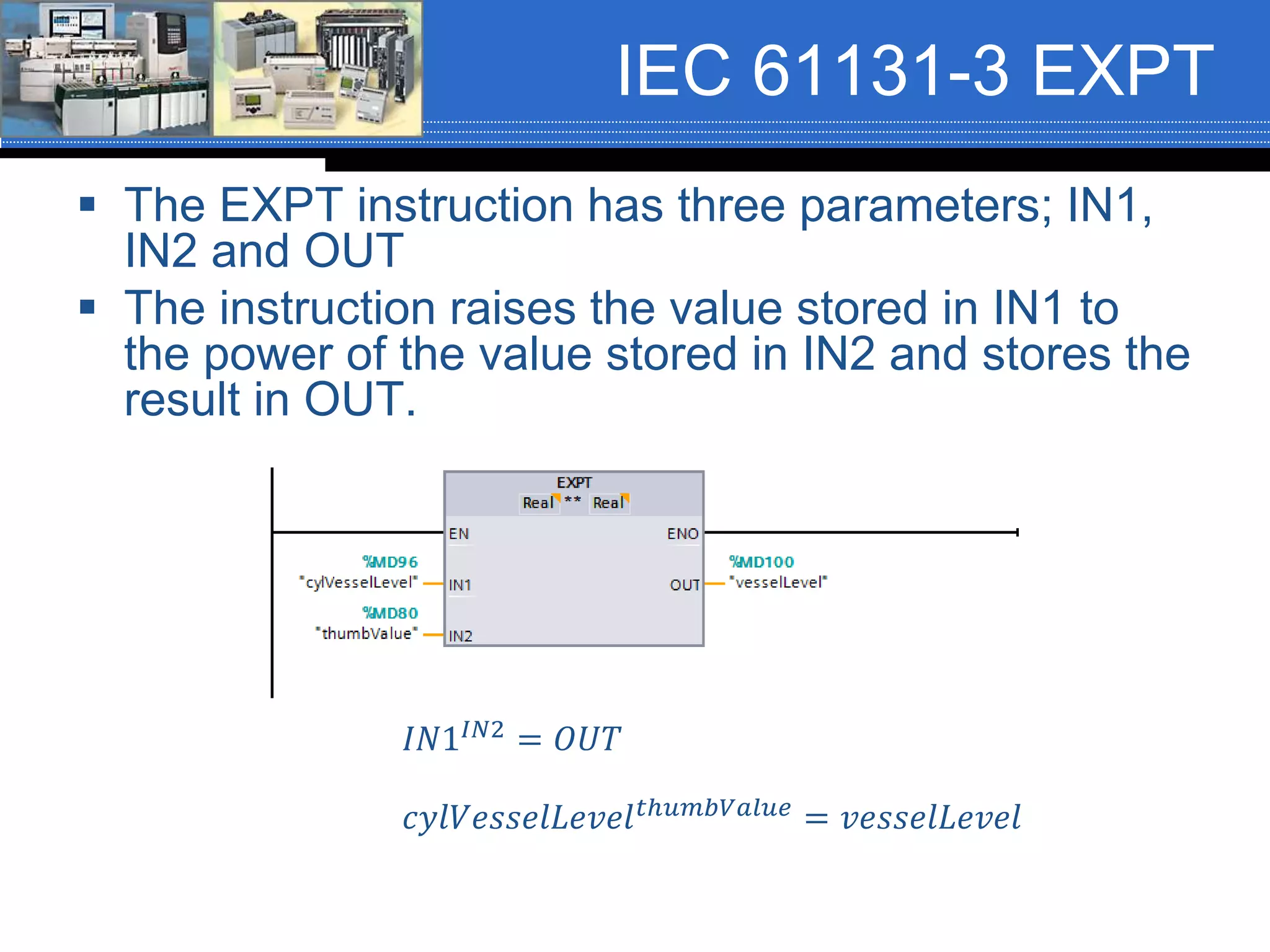IEC 61131-3 EXPT
 The EXPT instruction has three parameters; IN1,
IN2 and OUT
 The instruction raises the value stored in IN1 to
the power of the value stored in IN2 and stores the
result in OUT.
𝐼𝑁1𝐼𝑁2 = 𝑂𝑈𝑇
𝑐𝑦𝑙𝑉𝑒𝑠𝑠𝑒𝑙𝐿𝑒𝑣𝑒𝑙 𝑡ℎ𝑢𝑚𝑏𝑉𝑎𝑙𝑢𝑒 = 𝑣𝑒𝑠𝑠𝑒𝑙𝐿𝑒𝑣𝑒𝑙
 