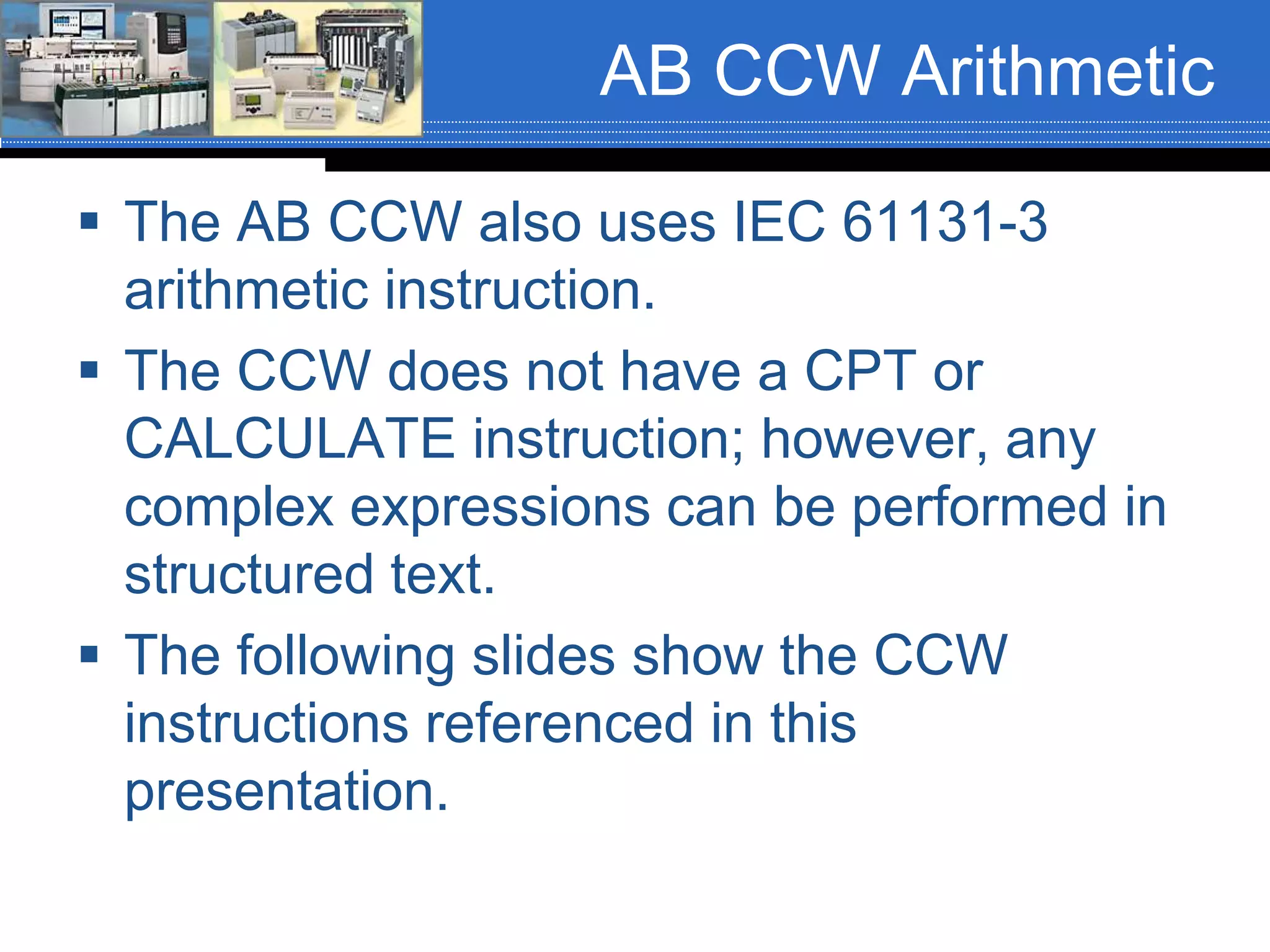 AB CCW Arithmetic
 The AB CCW also uses IEC 61131-3
arithmetic instruction.
 The CCW does not have a CPT or
CALCULATE instruction; however, any
complex expressions can be performed in
structured text.
 The following slides show the CCW
instructions referenced in this
presentation.
 