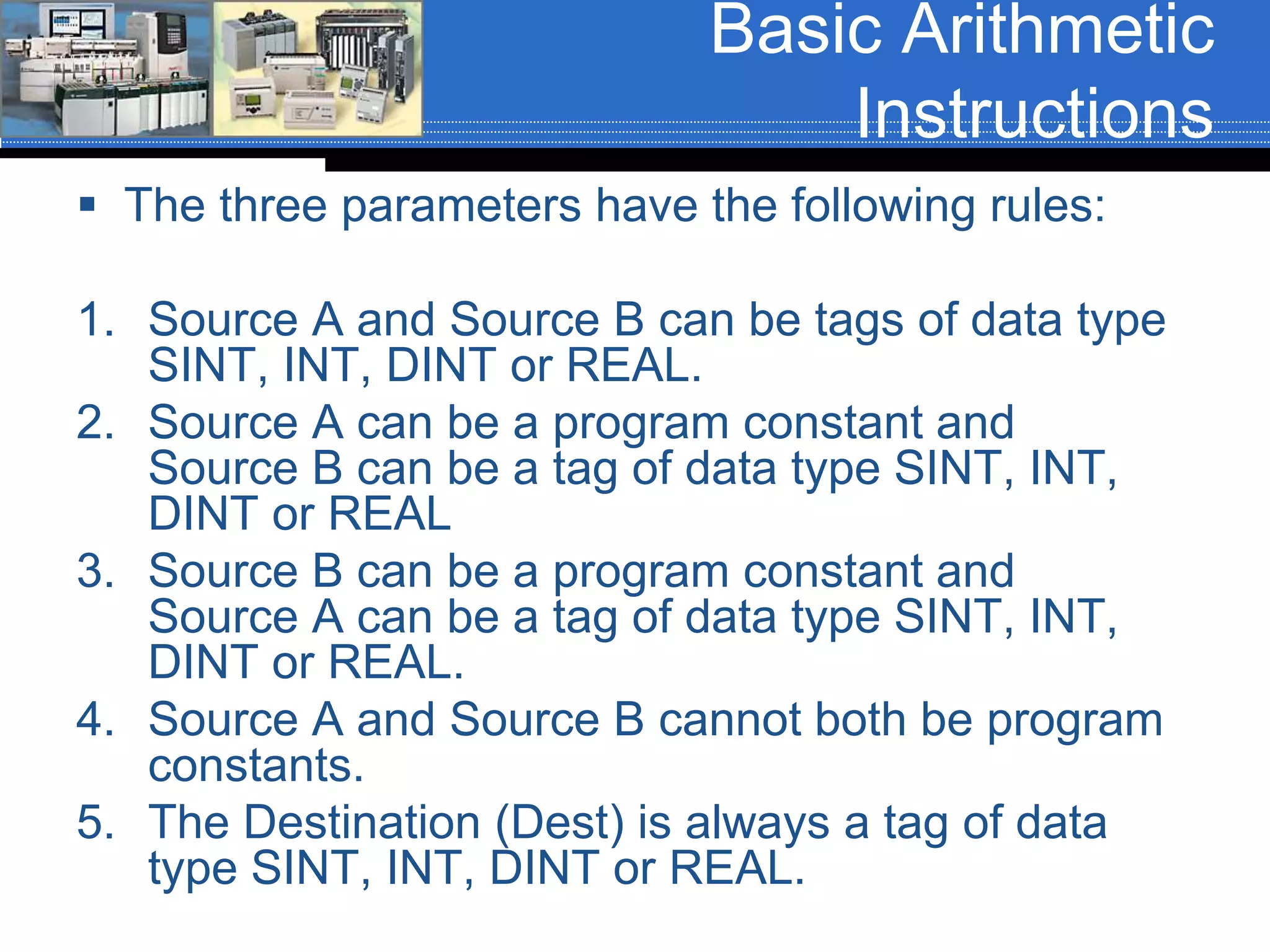Basic Arithmetic
Instructions
 The three parameters have the following rules:
1. Source A and Source B can be tags of data type
SINT, INT, DINT or REAL.
2. Source A can be a program constant and
Source B can be a tag of data type SINT, INT,
DINT or REAL
3. Source B can be a program constant and
Source A can be a tag of data type SINT, INT,
DINT or REAL.
4. Source A and Source B cannot both be program
constants.
5. The Destination (Dest) is always a tag of data
type SINT, INT, DINT or REAL.
 