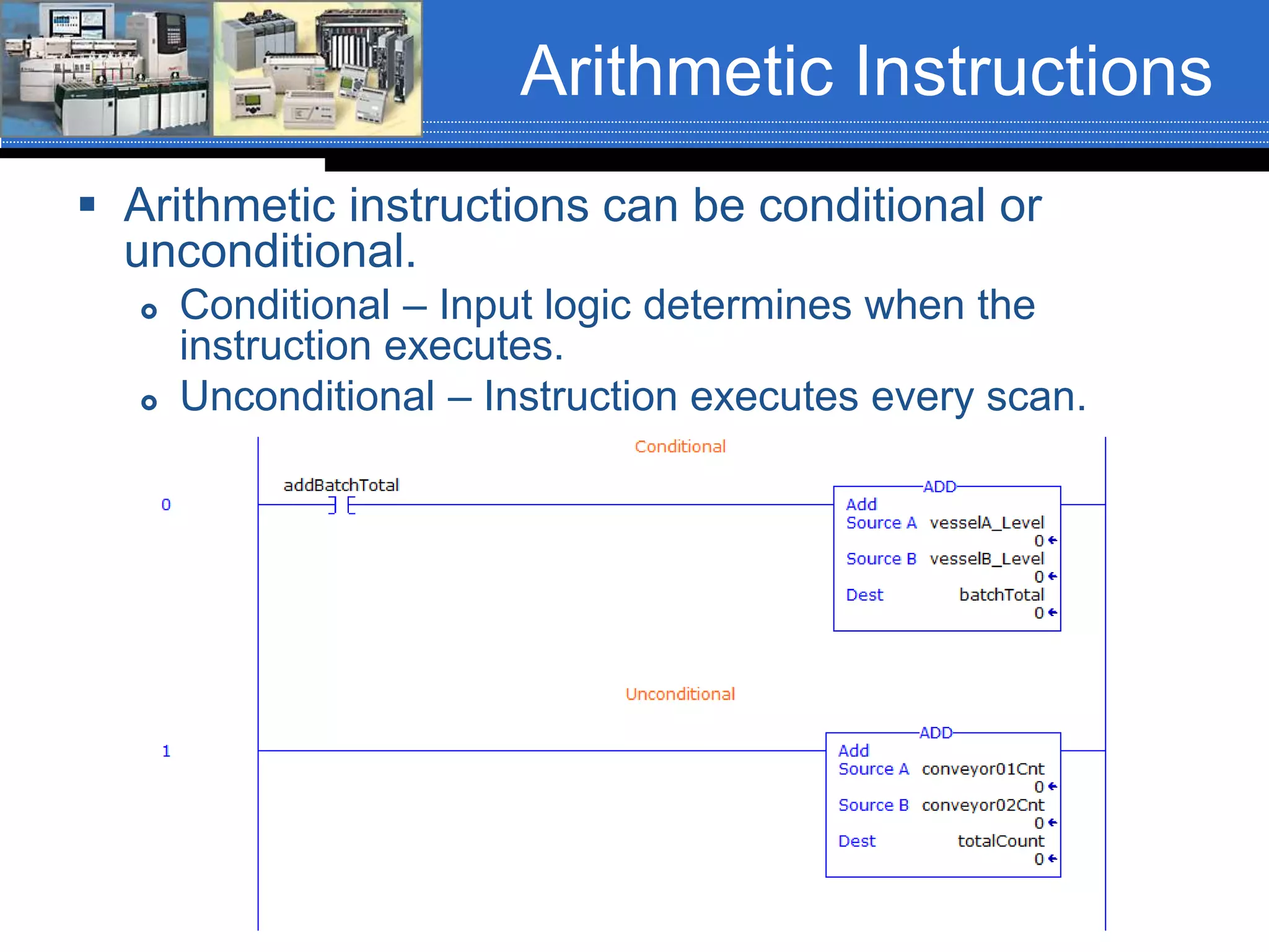 Arithmetic Instructions
 Arithmetic instructions can be conditional or
unconditional.
 Conditional – Input logic determines when the
instruction executes.
 Unconditional – Instruction executes every scan.
 