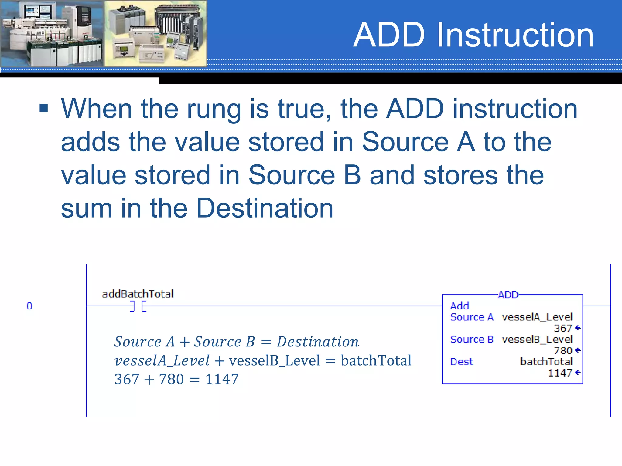 ADD Instruction
 When the rung is true, the ADD instruction
adds the value stored in Source A to the
value stored in Source B and stores the
sum in the Destination
𝑆𝑜𝑢𝑟𝑐𝑒 𝐴 + 𝑆𝑜𝑢𝑟𝑐𝑒 𝐵 = 𝐷𝑒𝑠𝑡𝑖𝑛𝑎𝑡𝑖𝑜𝑛
𝑣𝑒𝑠𝑠𝑒𝑙𝐴_𝐿𝑒𝑣𝑒𝑙 + vesselB_Level = batchTotal
367 + 780 = 1147
 