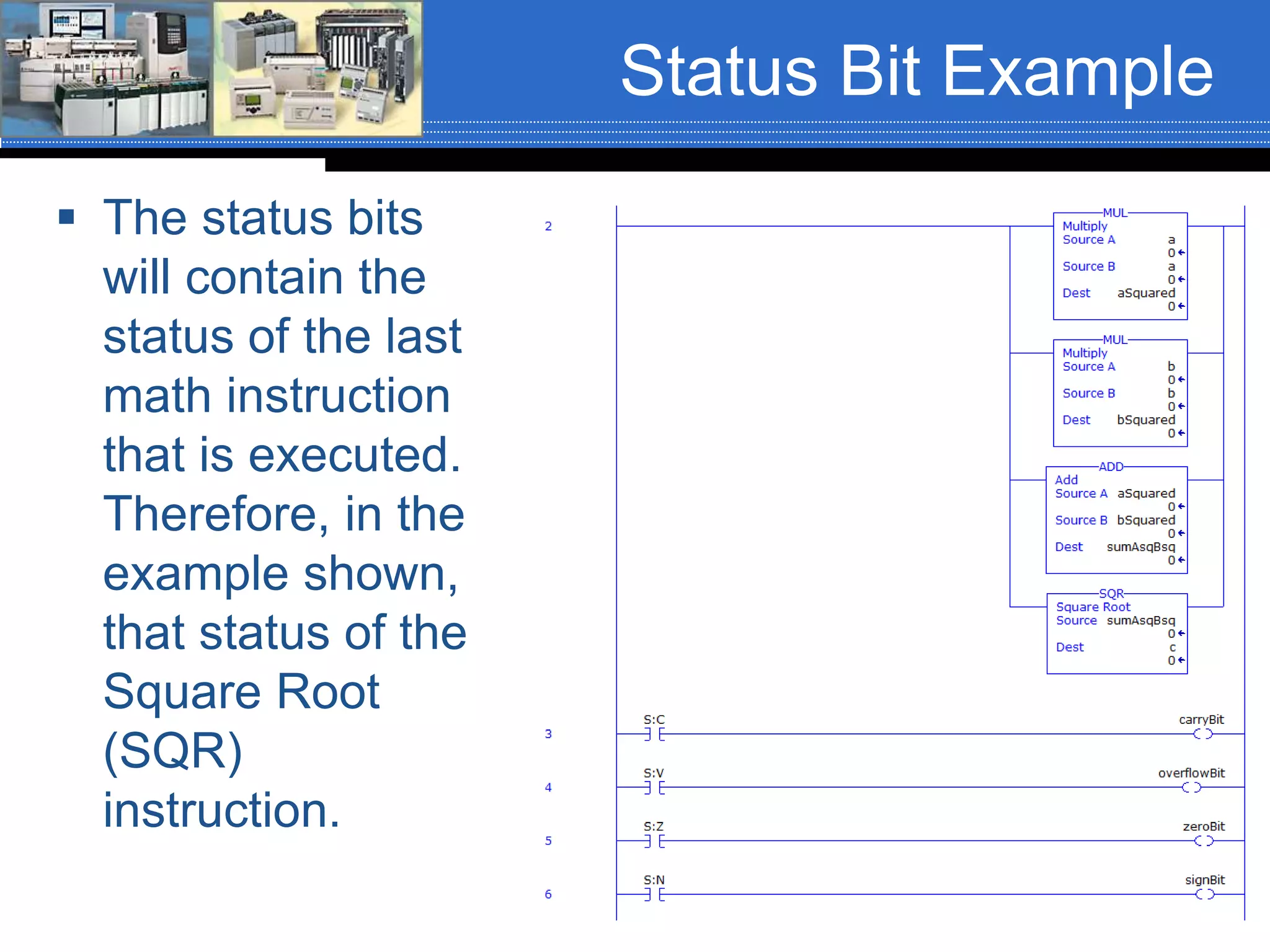 Status Bit Example
 The status bits
will contain the
status of the last
math instruction
that is executed.
Therefore, in the
example shown,
that status of the
Square Root
(SQR)
instruction.
 