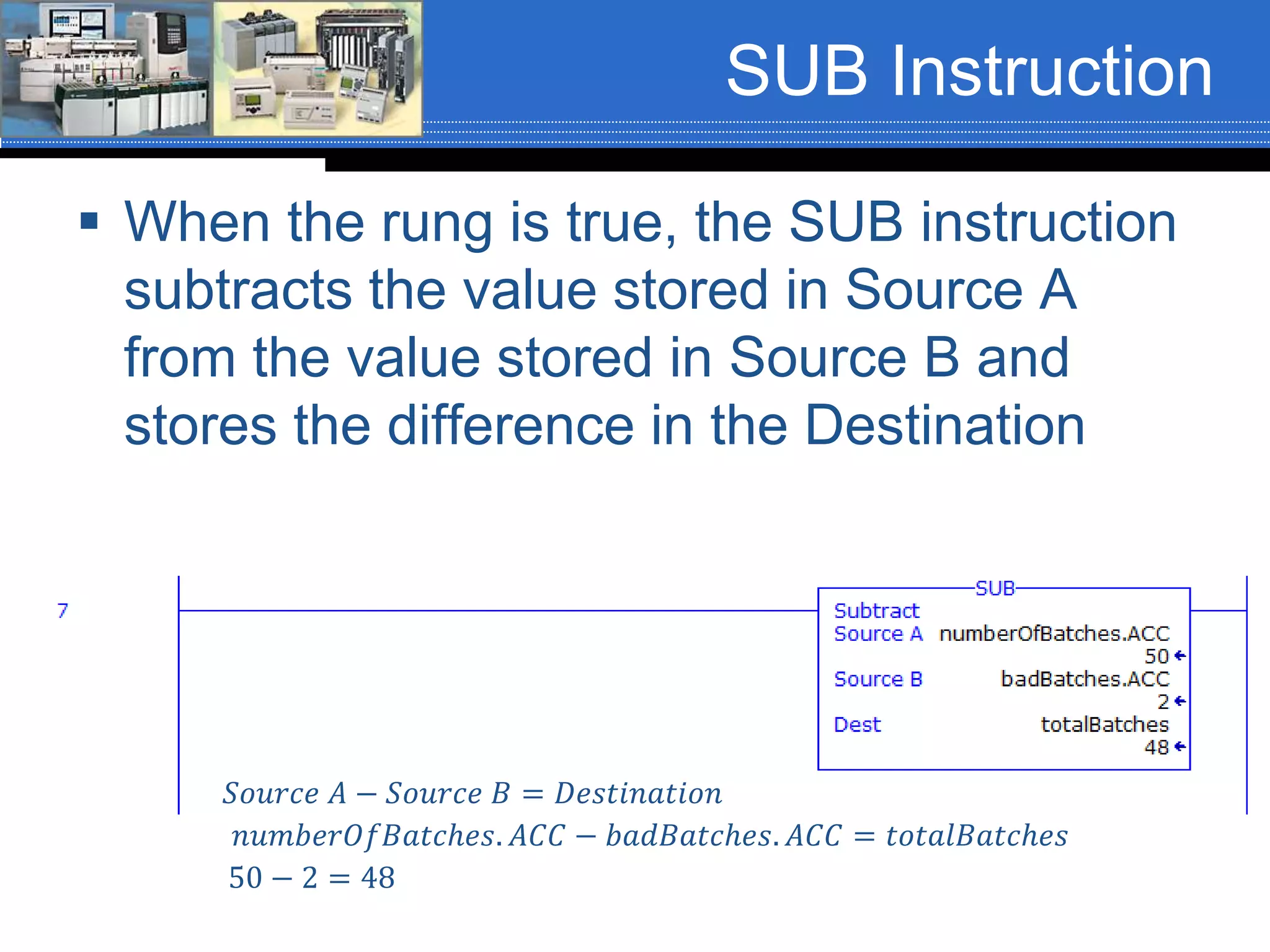 SUB Instruction
 When the rung is true, the SUB instruction
subtracts the value stored in Source A
from the value stored in Source B and
stores the difference in the Destination
𝑆𝑜𝑢𝑟𝑐𝑒 𝐴 − 𝑆𝑜𝑢𝑟𝑐𝑒 𝐵 = 𝐷𝑒𝑠𝑡𝑖𝑛𝑎𝑡𝑖𝑜𝑛
𝑛𝑢𝑚𝑏𝑒𝑟𝑂𝑓𝐵𝑎𝑡𝑐ℎ𝑒𝑠. 𝐴𝐶𝐶 − 𝑏𝑎𝑑𝐵𝑎𝑡𝑐ℎ𝑒𝑠. 𝐴𝐶𝐶 = 𝑡𝑜𝑡𝑎𝑙𝐵𝑎𝑡𝑐ℎ𝑒𝑠
50 − 2 = 48
 