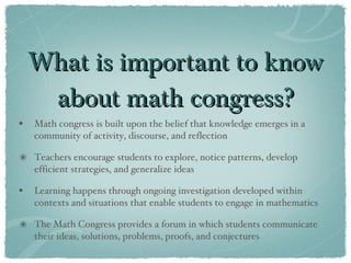 What is important to know about math congress? Math congress is built upon the belief that knowledge emerges in a community of activity, discourse, and reflection Teachers encourage students to explore, notice patterns, develop efficient strategies, and generalize ideas Learning happens through ongoing investigation developed within contexts and situations that enable students to engage in mathematics  The Math Congress provides a forum in which students communicate their ideas, solutions, problems, proofs, and conjectures 