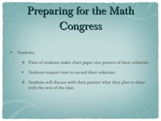 Preparing for the Math Congress Students: Pairs of students make chart paper size posters of their solutions Students require time to record their solutions  Students will discuss with their partner what they plan to share with the rest of the class 
