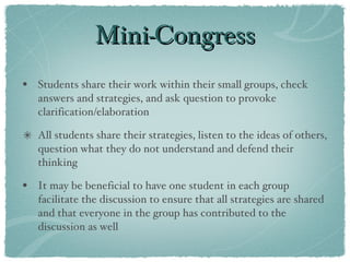 Mini-Congress Students share their work within their small groups, check answers and strategies, and ask question to provoke clarification/elaboration All students share their strategies, listen to the ideas of others, question what they do not understand and defend their thinking It may be beneficial to have one student in each group facilitate the discussion to ensure that all strategies are shared and that everyone in the group has contributed to the discussion as well 