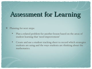 Assessment for Learning Planning for next steps: Plan a related problem for another lesson based on the areas of student learning that ‘need improvement’ Create and use a student tracking sheet to record which strategies students are using and the ways students are thinking about the mathematics.  