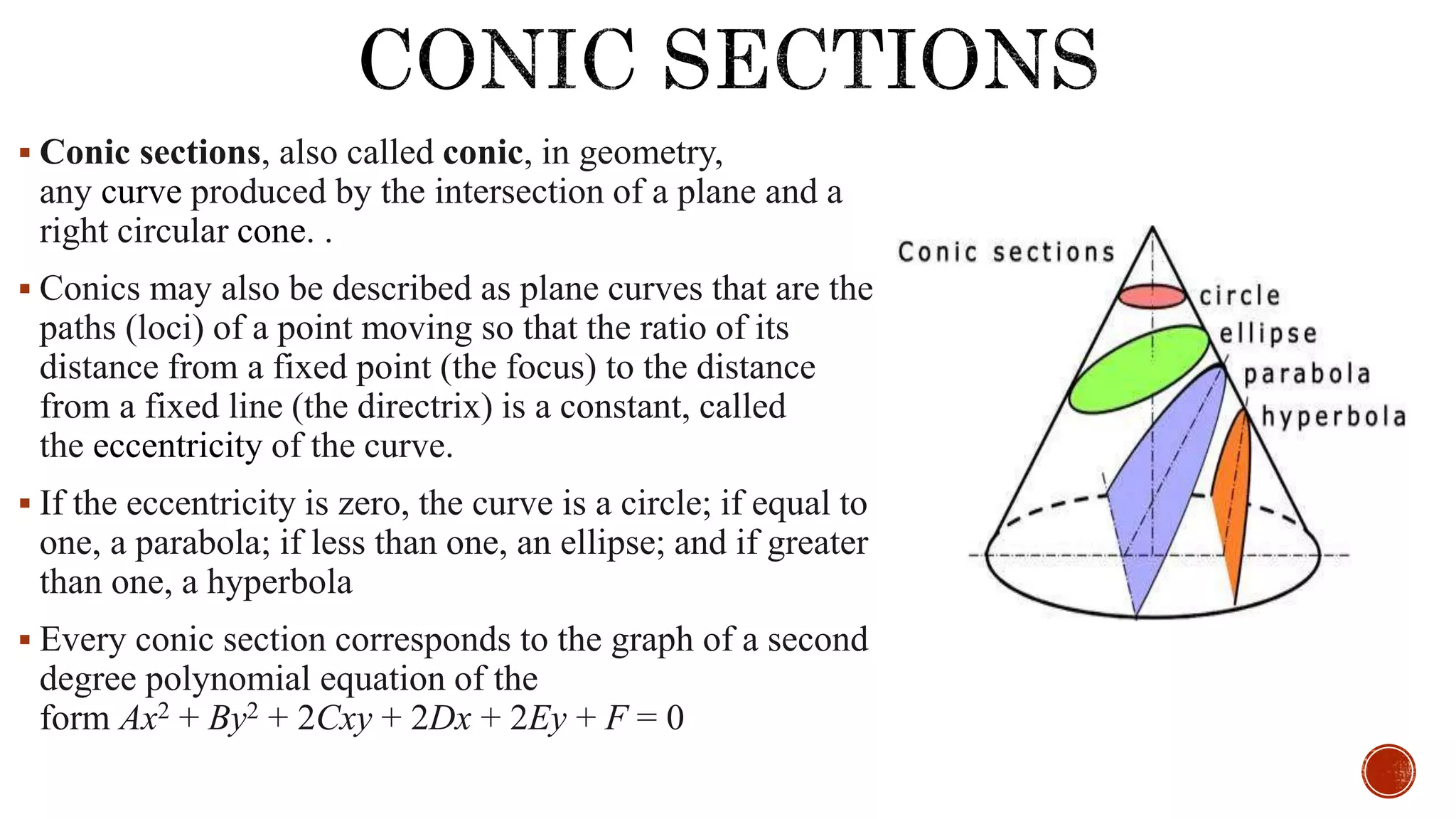  Conic sections, also called conic, in geometry,
any curve produced by the intersection of a plane and a
right circular cone. .
 Conics may also be described as plane curves that are the
paths (loci) of a point moving so that the ratio of its
distance from a fixed point (the focus) to the distance
from a fixed line (the directrix) is a constant, called
the eccentricity of the curve.
 If the eccentricity is zero, the curve is a circle; if equal to
one, a parabola; if less than one, an ellipse; and if greater
than one, a hyperbola
 Every conic section corresponds to the graph of a second
degree polynomial equation of the
form Ax2 + By2 + 2Cxy + 2Dx + 2Ey + F = 0
 