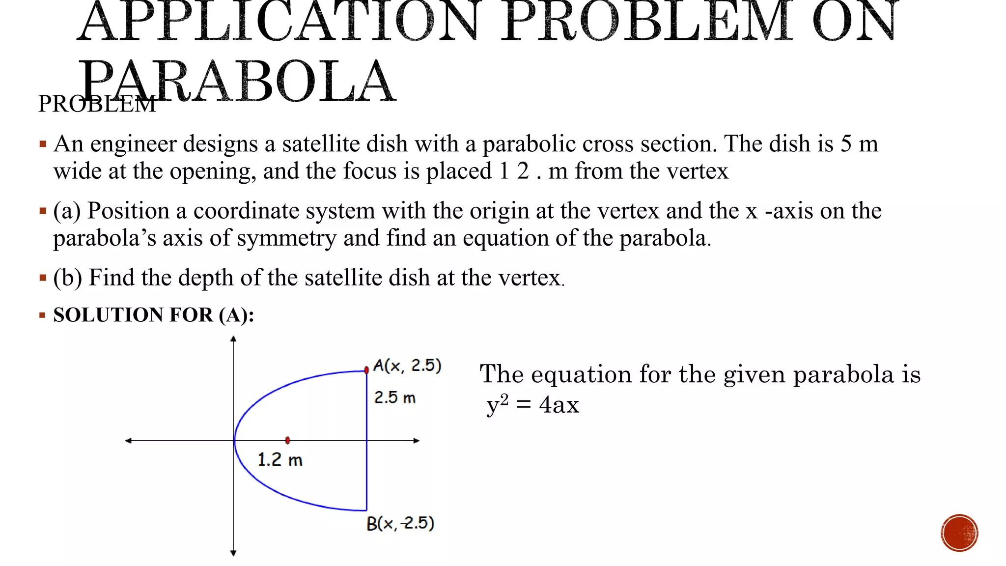 PROBLEM
 An engineer designs a satellite dish with a parabolic cross section. The dish is 5 m
wide at the opening, and the focus is placed 1 2 . m from the vertex
 (a) Position a coordinate system with the origin at the vertex and the x -axis on the
parabola’s axis of symmetry and find an equation of the parabola.
 (b) Find the depth of the satellite dish at the vertex.
 SOLUTION FOR (A):
The equation for the given parabola is
y2 = 4ax
 