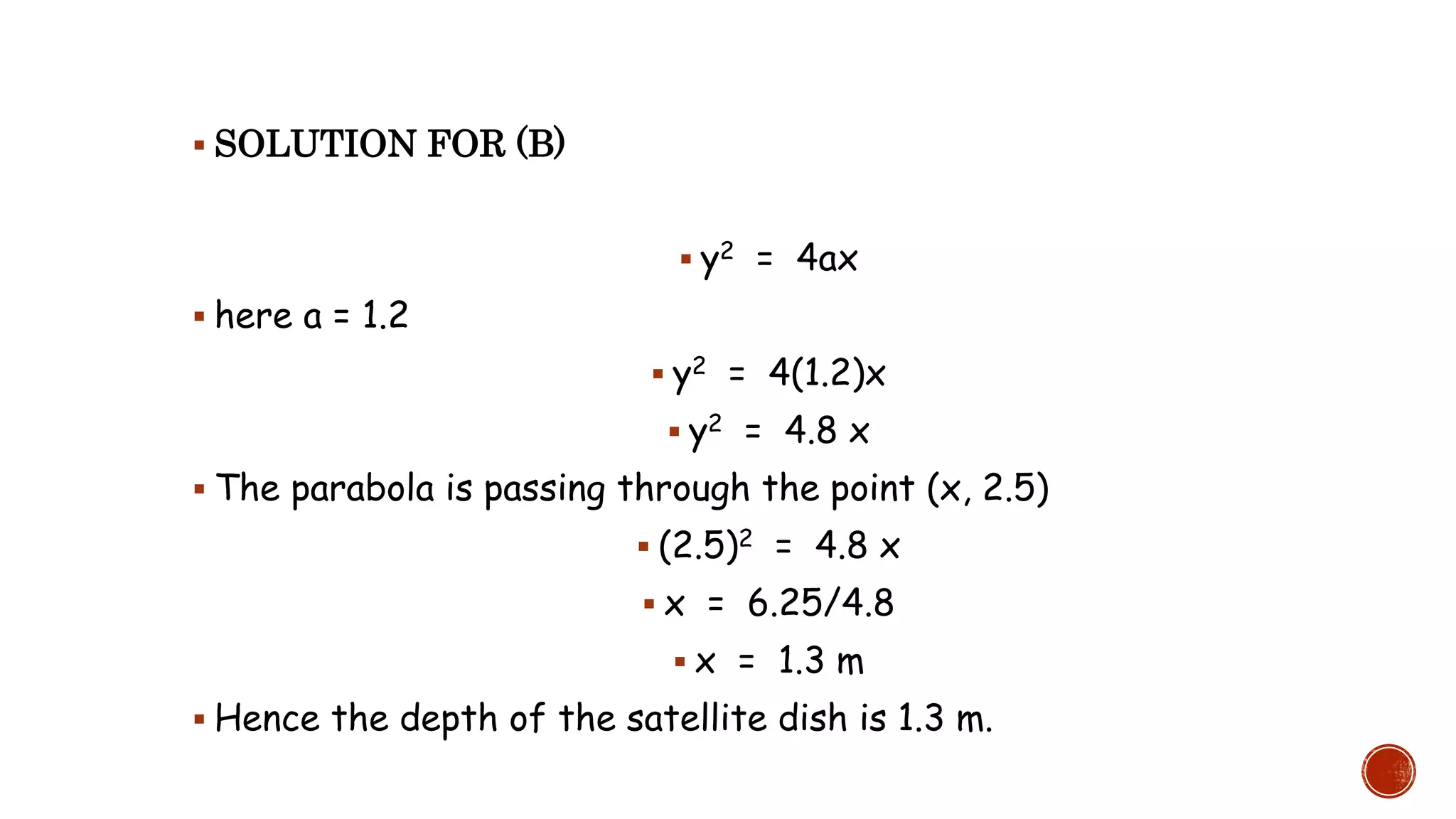  SOLUTION FOR (B)
 y2 = 4ax
 here a = 1.2
 y2 = 4(1.2)x
 y2 = 4.8 x
 The parabola is passing through the point (x, 2.5)
 (2.5)2 = 4.8 x
 x = 6.25/4.8
 x = 1.3 m
 Hence the depth of the satellite dish is 1.3 m.
 