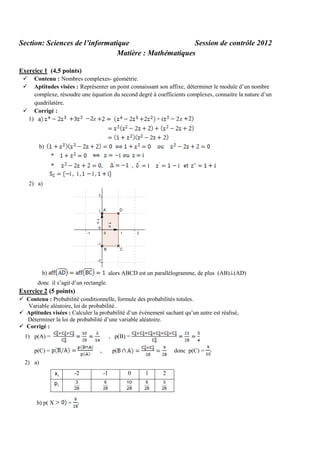 Section: Sciences de l’informatique
Session de contrôle 2012
Matière : Mathématiques
Exercice 1 (4,5 points)



Contenu : Nombres complexes- géométrie.
Aptitudes visées : Représenter un point connaissant son affixe, déterminer le module d’un nombre
complexe, résoudre une équation du second degré à coefficients complexes, connaitre la nature d’un
quadrilatère.
 Corrigé :
1)
z
+(
z

b)
*
*

,

,

2) a)

b)

alors ABCD est un parallélogramme, de plus (AB) (AD)

donc il s’agit d’un rectangle.

Exercice 2 (5 points)
 Contenu : Probabilité conditionnelle, formule des probabilités totales.
Variable aléatoire, loi de probabilité..
 Aptitudes visées : Calculer la probabilité d’un événement sachant qu’un autre est réalisé,
Déterminer la loi de probabilité d’une variable aléatoire.
 Corrigé :
1) p(A) =

, p(B) =

p(C) =

,

p(

donc p(C) =

2) a)
xi

-1

0

1

2

pi

b) p( X

-2
3
28

6
28

10
28

6
28

3
28

=

 