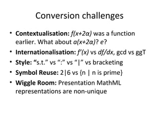 Conversion challenges Contextualisation:  f(x+2α)  was a function earlier. What about  a(x+2α) ?  e ? Internationalisation:  f’(x)  vs  df/dx , gcd vs ggT Style: “ s.t.” vs “:” vs “|” vs bracketing Symbol Reuse:  2|6 vs {n | n is prime}  Wiggle Room:  Presentation MathML representations are non-unique 