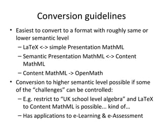 Conversion guidelines Easiest to convert to a format with roughly same or lower semantic level LaTeX <-> simple Presentation MathML Semantic Presentation MathML <-> Content MathML Content MathML -> OpenMath Conversion to higher semantic level possible if some of the “challenges” can be controlled: E.g. restrict to “UK school level algebra” and LaTeX to Content MathML is possible... kind of… Has applications to e-Learning & e-Assessment 