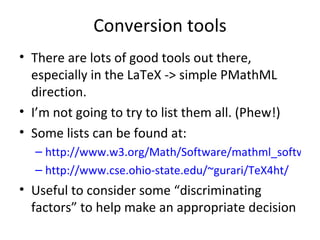Conversion tools There are lots of good tools out there, especially in the LaTeX -> simple PMathML direction. I’m not going to try to list them all. (Phew!) Some lists can be found at: http://www.w3.org/Math/Software/mathml_software_cat_converters.html  http://www.cse.ohio-state.edu/~gurari/TeX4ht/ Useful to consider some “discriminating factors” to help make an appropriate decision  