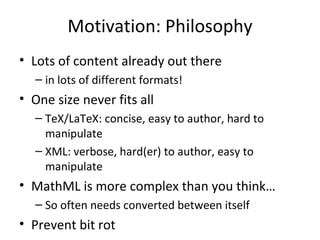 Motivation: Philosophy Lots of content already out there in lots of different formats! One size never fits all TeX/LaTeX: concise, easy to author, hard to manipulate XML: verbose, hard(er) to author, easy to manipulate MathML is more complex than you think… So often needs converted between itself Prevent bit rot 