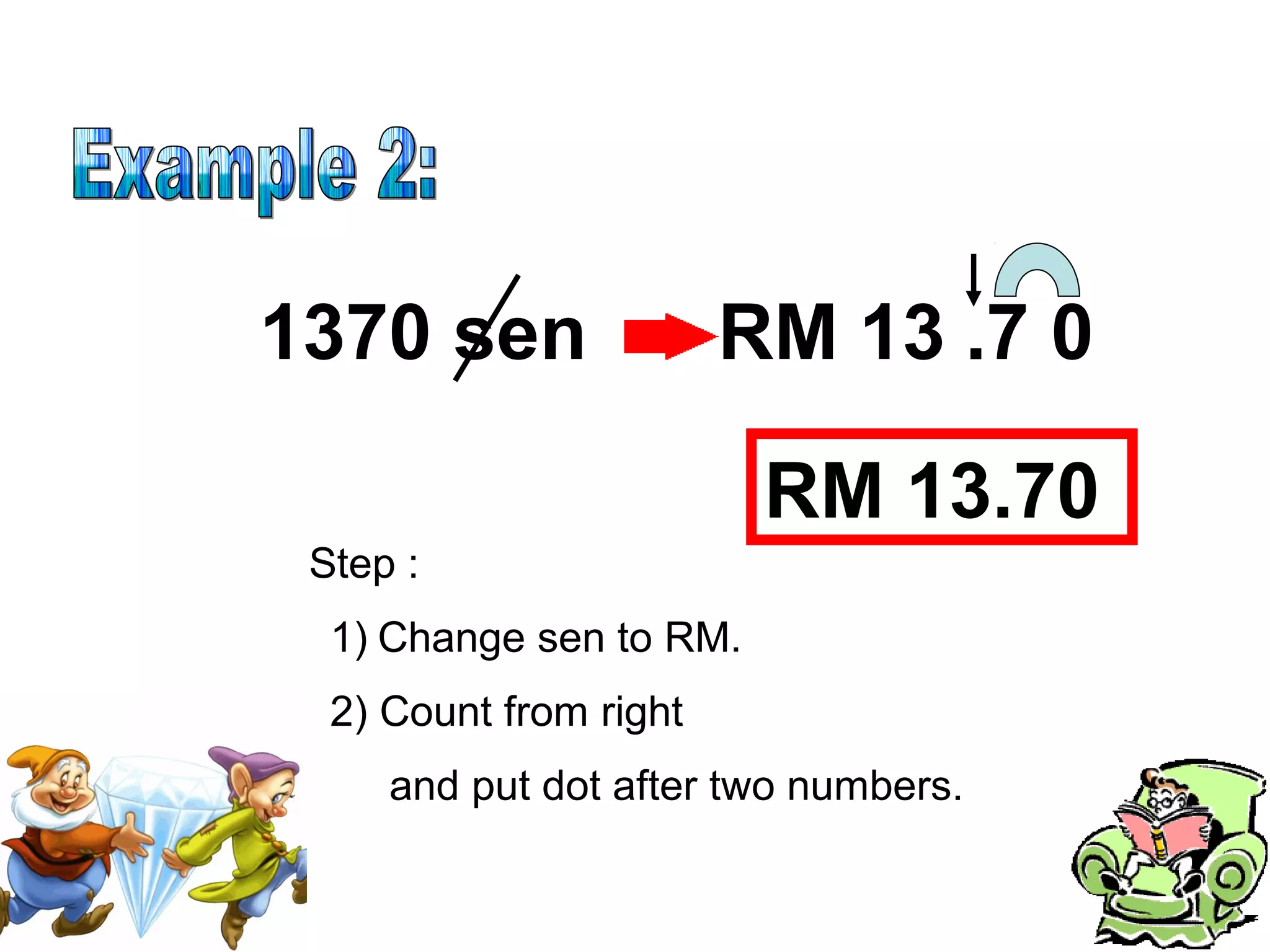 Step :
1370 sen 13
1) Change sen to RM.
2) Count from right
RM .7 0
and put dot after two numbers.
RM 13.70