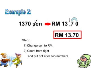 Step :
1370 sen 13
1) Change sen to RM.
2) Count from right
RM .7 0
and put dot after two numbers.
RM 13.70
 