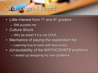 Challenges I Faced Little interest from 7 th  and 8 th  graders Still puzzles me Culture Shock Why be smart if it is not COOL Mechanics of paying the registration fee Learning how to work with beurocracy (Un)suitability of the MATHCOUNTS problems I ended up designing my own problems 