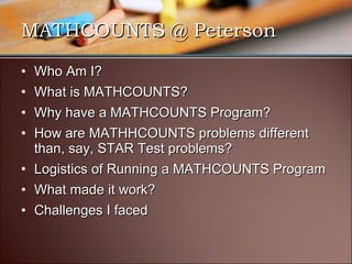MATHCOUNTS @ Peterson Who Am I? What is MATHCOUNTS? Why have a MATHCOUNTS Program? How are MATHHCOUNTS problems different than, say, STAR Test problems? Logistics of Running a MATHCOUNTS Program What made it work? Challenges I faced 