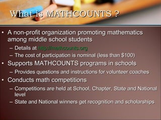 What is MATHCOUNTS ? A non-profit organization promoting mathematics among middle school students Details at  http://mathcounts.org   The cost of participation is nominal (less than $100) Supports MATHCOUNTS programs in schools Provides questions and instructions for volunteer coaches Conducts math competitions Competitions are held at School, Chapter, State and National level State and National winners get recognition and scholarships 