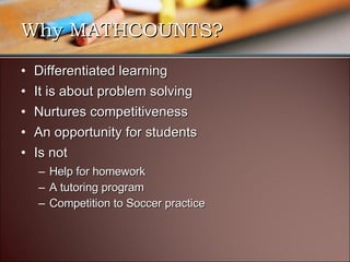 Why MATHCOUNTS? Differentiated learning It is about problem solving Nurtures competitiveness  An opportunity for students Is not Help for homework A tutoring program Competition to Soccer practice 