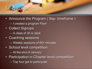 Logistics Announce the Program ( Sep. timeframe ) I created a program Flyer Collect Signups A class of 30 is ideal Coaching sessions Weekly sessions of 60+ minutes School level competition At the end of January Participation in Chapter level competition Top four get to participate 