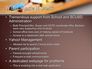 What made it work Tremendous support from School and SCUSD Administration Both Principal Mrs. Susan and GATE coordinator Mrs. Barbara were very supportive and involved School office took care of making copies of handouts Access to a classroom after school hours Yahoo! Management Allowed me to spend 2 hours every week Parent participation Parents brought refreshments Frequent e-mail communication A dedicated webpage for problems This is evolving into a real web application 