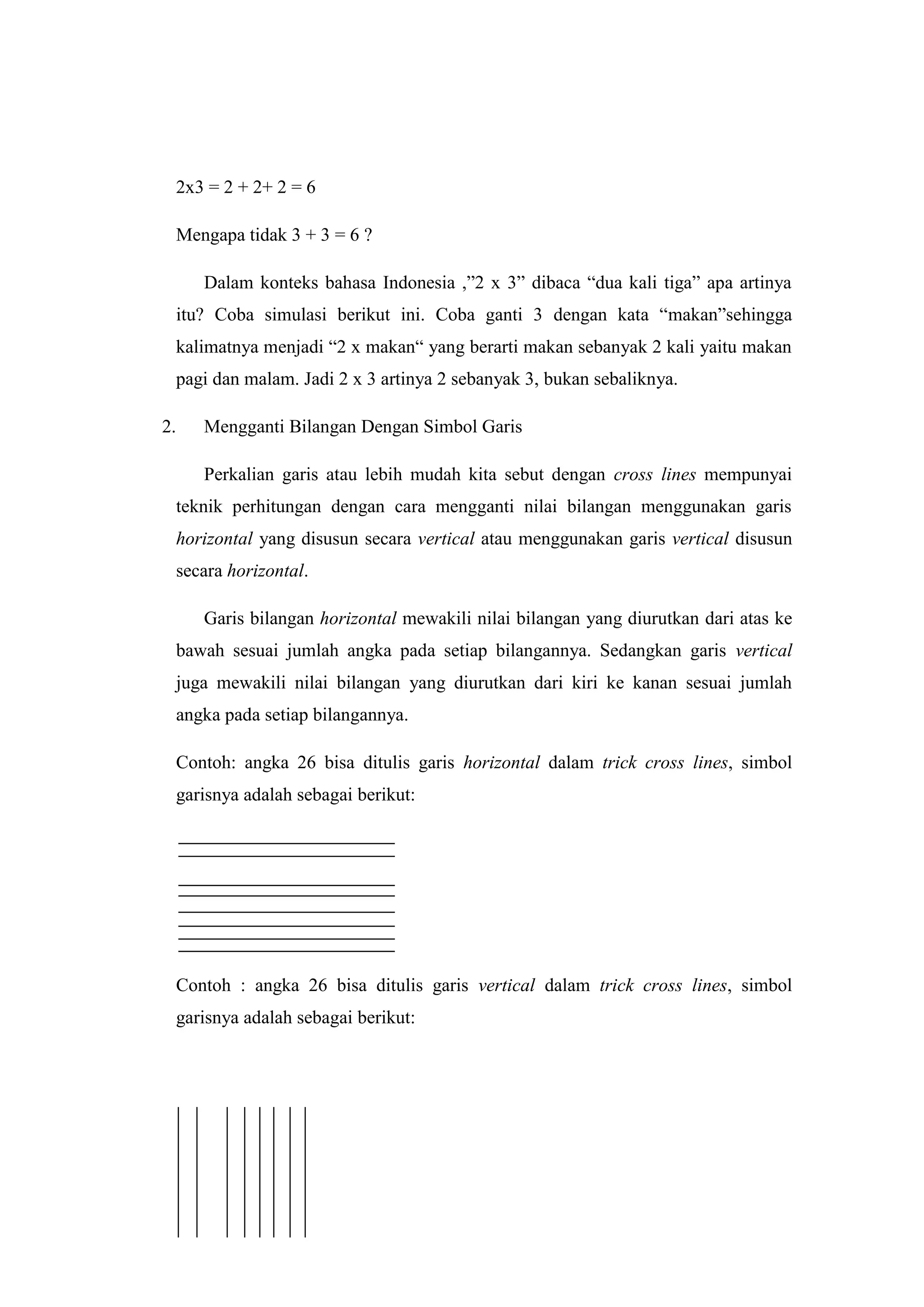 Math Cross Line
“Perkalian Menggunakan Garis dan Titik”
2x3 = 2 + 2+ 2 = 6
Mengapa tidak 3 + 3 = 6 ?
Dalam konteks bahasa Indonesia ,”2 x 3” dibaca “dua kali tiga” apa artinya
itu? Coba simulasi berikut ini. Coba ganti 3 dengan kata “makan”sehingga
kalimatnya menjadi “2 x makan“ yang berarti makan sebanyak 2 kali yaitu makan
pagi dan malam. Jadi 2 x 3 artinya 2 sebanyak 3, bukan sebaliknya.
2. Mengganti Bilangan Dengan Simbol Garis
Perkalian garis atau lebih mudah kita sebut dengan cross lines mempunyai
teknik perhitungan dengan cara mengganti nilai bilangan menggunakan garis
horizontal yang disusun secara vertical atau menggunakan garis vertical disusun
secara horizontal.
Garis bilangan horizontal mewakili nilai bilangan yang diurutkan dari atas ke
bawah sesuai jumlah angka pada setiap bilangannya. Sedangkan garis vertical
juga mewakili nilai bilangan yang diurutkan dari kiri ke kanan sesuai jumlah
angka pada setiap bilangannya.
Contoh: angka 26 bisa ditulis garis horizontal dalam trick cross lines, simbol
garisnya adalah sebagai berikut:
Contoh : angka 26 bisa ditulis garis vertical dalam trick cross lines, simbol
garisnya adalah sebagai berikut:
 