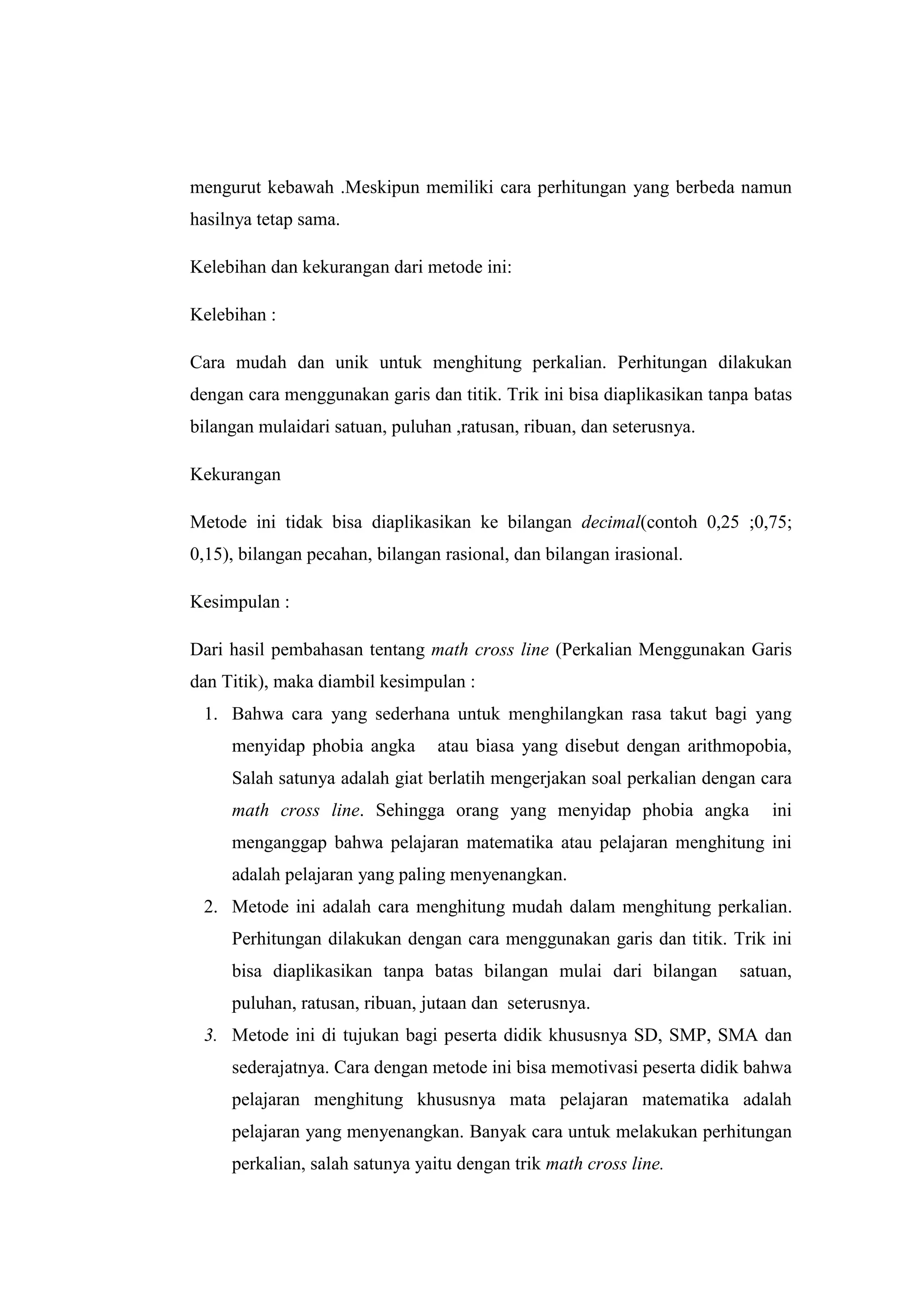 Math Cross Line
“Perkalian Menggunakan Garis dan Titik”
mengurut kebawah .Meskipun memiliki cara perhitungan yang berbeda namun
hasilnya tetap sama.
Kelebihan dan kekurangan dari metode ini:
Kelebihan :
Cara mudah dan unik untuk menghitung perkalian. Perhitungan dilakukan
dengan cara menggunakan garis dan titik. Trik ini bisa diaplikasikan tanpa batas
bilangan mulaidari satuan, puluhan ,ratusan, ribuan, dan seterusnya.
Kekurangan
Metode ini tidak bisa diaplikasikan ke bilangan decimal(contoh 0,25 ;0,75;
0,15), bilangan pecahan, bilangan rasional, dan bilangan irasional.
Kesimpulan :
Dari hasil pembahasan tentang math cross line (Perkalian Menggunakan Garis
dan Titik), maka diambil kesimpulan :
1. Bahwa cara yang sederhana untuk menghilangkan rasa takut bagi yang
menyidap phobia angka atau biasa yang disebut dengan arithmopobia,
Salah satunya adalah giat berlatih mengerjakan soal perkalian dengan cara
math cross line. Sehingga orang yang menyidap phobia angka ini
menganggap bahwa pelajaran matematika atau pelajaran menghitung ini
adalah pelajaran yang paling menyenangkan.
2. Metode ini adalah cara menghitung mudah dalam menghitung perkalian.
Perhitungan dilakukan dengan cara menggunakan garis dan titik. Trik ini
bisa diaplikasikan tanpa batas bilangan mulai dari bilangan satuan,
puluhan, ratusan, ribuan, jutaan dan seterusnya.
3. Metode ini di tujukan bagi peserta didik khususnya SD, SMP, SMA dan
sederajatnya. Cara dengan metode ini bisa memotivasi peserta didik bahwa
pelajaran menghitung khususnya mata pelajaran matematika adalah
pelajaran yang menyenangkan. Banyak cara untuk melakukan perhitungan
perkalian, salah satunya yaitu dengan trik math cross line.
 